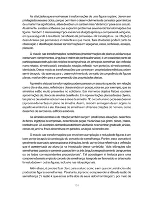 As atividades que envolvem as transformações de uma figura no plano devem ser
privilegiadas nesses ciclos, porque permitem o desenvolvimento de conceitos geométricos
de uma forma significativa, além de obter um caráter mais “dinâmico” para este estudo.
Atualmente, existem softwares que exploram problemas envolvendo transformações das
figuras. Também é interessante propor aos alunos situações para que comparem duas figuras,
em que a segunda é resultante da reflexão da primeira (ou da translação ou da rotação) e
descubram o que permanece invariante e o que muda. Tais atividades podem partir da
observação e identificação dessas transformações em tapeçarias, vasos, cerâmicas, azulejos,
pisos etc.

       O estudo das transformações isométricas (transformações do plano euclidiano que
conservam comprimentos, ângulos e ordem de pontos alinhados) é um excelente ponto de
partida para a construção das noções de congruência. As principais isometrias são: reflexão
numa reta (ou simetria axial), translação, rotação, reflexão num ponto (ou simetria central),
identidade. Desse modo as transformações que conservam propriedades métricas podem
servir de apoio não apenas para o desenvolvimento do conceito de congruência de figuras
planas, mas também para a compreensão das propriedades destas.

       À primeira vista as transformações podem parecer um assunto que não tem relação
com o dia-a-dia, mas, refletindo e observando um pouco, nota-se, por exemplo, que as
simetrias estão muito presentes no cotidiano. Em inúmeros objetos físicos ocorrem
aproximações de planos de simetria de reflexão. Em representações planas desses objetos,
tais planos de simetria reduzem-se a eixos de simetria. No corpo humano pode-se observar
(aproximadamente) um plano de simetria. Assim, também a imagem de um objeto no
espelho é simétrica a ele. Há eixos de simetria em diversas criações do homem, como
desenhos de aeronaves, edifícios e móveis.

       As simetrias centrais e de rotação também surgem em diversos situações: desenhos
de flores, logotipos de empresas, desenhos de peças mecânicas que giram, copos, pratos,
bordados etc. Os exemplos de translação também são fáceis de encontrar: grades de janelas,
cercas de jardins, frisos decorativos em paredes, azulejos decorados etc.

       O estudo das transformações que envolvem a ampliação e redução de figuras é um
bom ponto de apoio à construção do conceito de semelhança. Porém, esse conceito é
geralmente abordado apenas para os triângulos, tendo como única referência a definição
que é apresentada ao aluno já na introdução desse conteúdo: “dois triângulos são
semelhantes quando e somente quando têm os três ângulos respectivamente congruentes
ou os lados correspondentes proporcionais”. Tal abordagem é limitada para uma
compreensão mais ampla do conceito de semelhança. Isso pode ser favorecido se tal conceito
for estudado em outras figuras, inclusive nas não-poligonais.

     Além disso, é preciso ficar claro para o aluno como e em que circunstâncias são
produzidas figuras semelhantes. Para tanto, é preciso compreender a idéia de razão de
semelhança (“a razão k que existe entre dois de seus lados homólogos”), por meio de


                                            124
 