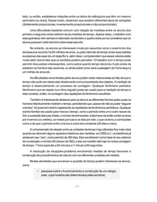 lado; ou então, estabelecer relações entre os lados de retângulos que têm um mesmo
perímetro (ou área). Desse modo, observam que existem diferentes tipos de variações
(diretamente proporcionais, inversamente proporcionais e não-proporcionais).

      Uma dificuldade bastante comum com relação às medidas entre os alunos dos
primeiro e segundo ciclos referem-se às medidas de tempo. Apesar disso, o trabalho com
essa grandeza nem sempre é retomado nos terceiro e quarto ciclos por se considerar que os
alunos possuem certo domínio sobre esse assunto.

       No entanto, os alunos se interessam muito por assuntos como o extermínio dos
dinossauros ocorrido há 65 milhões de anos, ou pelo intervalo de tempo entre duas batidas
sucessivas das asas de um beija-flor e, além disso, compreendem que esses valores estão
muito além dos limites que os sentidos podem perceber. O trabalho com o tempo pode
permitir discussões interessantes, como sobre quanto tempo decorreu muito antes de
existirem os homens das cavernas, ou ainda sobre como será a paisagem da Terra daqui a
um milhão de anos etc.

      As dificuldades encontradas pelos alunos podem estar relacionadas ao fato de que o
tempo não pode ser observado diretamente como propriedade dos objetos. A medição do
tempo é essencialmente um processo de contagem. Qualquer fenômeno periódico
(fenômeno que se repete num ritmo regular) pode ser usado para a medição do tempo e
esta consiste, então, na contagem das repetições do fenômeno escolhido.

       Também é interessante destacar para os alunos as diferentes formas pelas quais os
homens historicamente mediram o tempo, percebendo que, apesar de não se poder “segurar
o tempo”, foi possível medi-lo registrando as repetições de fenômenos periódicos. Qualquer
evento familiar era usado para marcar o tempo, como o período entre um e outro nascer do
Sol, a sucessão das luas cheias, o número de primaveras; costumava-se então contar os anos
por invernos (ou verões), os meses por luas e os dias por sóis, o que os levou a conclusões
como a de que o período entre uma lua e outra era constante (29 dias e meio).

      A compreensão da relação entre as unidades de tempo hoje utilizadas fica mais clara
quando se retomam alguns aspectos históricos das medidas: em 2000 a.C. os babilônios já
adotavam seu “ano”, como período de 360 dias. Eles escolheram como base do seu sistema
de numeração o número 60 (divisor de 360), e isso se mantém até hoje na nossa contagem
de tempo: 1 hora eqüivale a 60 minutos e 1 minuto a 60 segundos.

      A resolução de situações-problema envolvendo medida de tempo favorece a
construção de procedimentos de cálculo com as diferentes unidades de medida.

        Muitas atividades que envolvem a questão do tempo podem interessar os alunos,
como:

             • pesquisa sobre o funcionamento e construção de um relógio
               solar, cujos horários são determinados pelas sombras;


                                           132
 