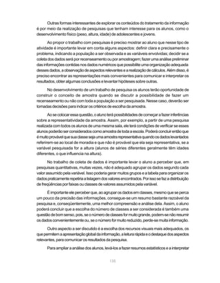 Outras formas interessantes de explorar os conteúdos do tratamento da informação
é por meio da realização de pesquisas que tenham interesse para os alunos, como o
desenvolvimento físico (peso, altura, idade) de adolescentes e jovens.

       Ao propor o trabalho com pesquisas é preciso mostrar ao aluno que nesse tipo de
atividade é importante levar em conta alguns aspectos: definir clara e precisamente o
problema, indicando a população a ser observada e as variáveis envolvidas; decidir se a
coleta dos dados será por recenseamento ou por amostragem; fazer uma análise preliminar
das informações contidas nos dados numéricos que possibilite uma organização adequada
desses dados, a observação de aspectos relevantes e a realização de cálculos. Além disso, é
preciso encontrar as representações mais convenientes para comunicar e interpretar os
resultados, obter algumas conclusões e levantar hipóteses sobre outras.

     No desenvolvimento de um trabalho de pesquisa os alunos terão oportunidade de
construir o conceito de amostra quando se discutir a possibilidade de fazer um
recenseamento ou não com toda a população a ser pesquisada. Nesse caso, deverão ser
tomadas decisões para indicar os critérios de escolha da amostra.

       Ao se colocar essa questão, o aluno terá possibilidades de começar a fazer inferências
sobre a representatividade da amostra. Assim, por exemplo, a partir de uma pesquisa
realizada com todos os alunos de uma mesma sala, ele terá condições de verificar se esses
alunos poderão ser considerados como amostra de toda a escola. Poderá concluir então que
é muito provável que sua classe seja uma amostra representativa quando os dados levantados
referirem-se ao local de moradia e que não é provável que ela seja representativa, se a
variável pesquisada for a altura (alunos de séries diferentes geralmente têm idades
diferentes, o que influencia na altura).

       No trabalho de coleta de dados é importante levar o aluno a perceber que, em
pesquisas quantitativas, muitas vezes, não é adequado agrupar os dados segundo cada
valor assumido pela variável. Isso poderia gerar muitos grupos e a tabela para organizar os
dados praticamente repetiria a listagem dos valores encontrados. Por isso se faz a distribuição
de freqüências por faixas ou classes de valores assumidos pela variável.

      É importante ele perceber que, ao agrupar os dados em classes, mesmo que se perca
um pouco da precisão das informações, consegue-se um resumo bastante razoável da
pesquisa e, conseqüentemente, uma melhor compreensão e análise dela. Assim, o aluno
poderá concluir que a escolha do número de classes a ser considerada é também uma
questão de bom senso, pois, se o número de classes for muito grande, podem-se não resumir
os dados convenientemente ou, se o número for muito reduzido, perde-se muita informação.

      Outro aspecto a ser discutido é a escolha dos recursos visuais mais adequados, os
que permitem a apresentação global da informação, a leitura rápida e o destaque dos aspectos
relevantes, para comunicar os resultados da pesquisa.

      Para ampliar a análise dos alunos, levá-los a fazer resumos estatísticos e a interpretar


                                             135
 