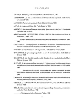 BIBLIOGRAFIA

ABELLÓ, F. Aritmética y calculadoras. Madri: Editorial Sinteses, 1992.

ALEKSANDROV A. D. et al. La matemática: su contenido, métodos y significado. Madri: Alianza
    Universidad, 1985.

ALFONSO, B. Numeracion y calculo. Madri: Editorial Sintesis, 1989.

AMALDI, U. Imagens da Física. São Paulo: Scipione, 1995.

ARGENTINA. Secretaria da Educação. Matemática, documento de trabalho nº 4. Atualización
   curricular. Buenos Aires.

ASSOCIAÇÃO DE PROFESSORES DE MATEMÁTICA. Renovação do currículo de
   Matemática. Lisboa: 1988.

________. Agenda para acção: recomendações para o ensino de Matemática nos anos 80. Lisboa:
    1985.

CASTELNUOVO, E. Los programas de Matematica en la scuola media italiana. Revista
   Epsilon. Sociedad Andaluza de Educacion Matematica Thales, 1984.

CASTRO, E. et al. Estimacion en calculo y medida. Madri: Editorial Sintesis, 1989.

CHAMORRO, C. El aprendizage significativo en área de las matemáticas. Madri: Editorial
   Sintesis, 1992.

CHAMORRO, C. et al. El problema de la medida. Didactica de las magnitudes lineales. Madri:
   Editorial Sintesis, 1988.

CHARLOT, B. Qu’est-ce que faire des maths? L’épistemologie implicite des pratiques
   d’enseignement des mathématiques. Bulletin APMEP, IREM du Mans, n. 359. França,
   1987.

__________. Histoire de lá réforme des “maths modernes”; idées directrices et contexte
    institutionnel et socio-économique. Bulletin APMEP, IREM du Mans, n. 35, França,
    1986.

CHARNAY, R. Aprender (por meio de) la resolucion de problemas. Didáctica de matemáticas.
   Aportes y reflexiones. Argentina: Paidós Educador, 1994.

CISCAR, S. L. e GARCIA, M. V. S. Fracciones: la relacion parte-todo. Madri: Editorial
    Sintesis, 1988.

COLL, C. et al. Los contenidos en la reforma. Enseñanza y aprendizage de conceptos, procedimentos
    y atitudes. Madri: Santillana, 1992.

________. Psicologia y currículum. Barcelona: Paidós, 1992.

                                              143
 