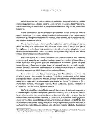 APRESENTAÇÃO



       Os Parâmetros Curriculares Nacionais de Matemática têm como finalidade fornecer
elementos para ampliar o debate nacional sobre o ensino dessa área do conhecimento,
socializar informações e resultados de pesquisas, levando-as ao conjunto dos professores
brasileiros.

      Visam à construção de um referencial que oriente a prática escolar de forma a
contribuir para que toda criança e jovem brasileiros tenham acesso a um conhecimento
matemático que lhes possibilite de fato sua inserção, como cidadãos, no mundo do trabalho,
das relações sociais e da cultura.

      Como decorrência, poderão nortear a formação inicial e continuada de professores,
pois à medida que os fundamentos do currículo se tornam claros fica implícito o tipo de
formação que se pretende para o professor, como também orientar a produção de livros e
de outros materiais didáticos, contribuindo dessa forma para a configuração de uma política
voltada à melhoria do ensino fundamental1 .

       Na primeira parte o documento apresenta uma breve análise dos mais recentes
movimentos de reorientação curricular e de alguns aspectos do ensino de Matemática no
Brasil, apontando duas grandes questões: a necessidade de reverter o quadro em que a
Matemática se configura como um forte filtro social na seleção dos alunos que vão concluir,
ou não, o ensino fundamental e a necessidade de proporcionar um ensino de Matemática
de melhor qualidade, contribuindo para a formação do cidadão.

       Essa análise abre uma discussão sobre o papel da Matemática na construção da
cidadania — eixo orientador dos Parâmetros Curriculares Nacionais —, enfatizando a
participação crítica e a autonomia do aluno. Sinaliza a importância do estabelecimento de
conexões da Matemática com os conteúdos relacionados aos Temas Transversais — Ética,
Pluralidade Cultural, Orientação Sexual, Meio Ambiente, Saúde, Trabalho e
Consumo —, uma das marcas destes parâmetros.

      Os Parâmetros Curriculares Nacionais explicitam o papel da Matemática no ensino
fundamental pela proposição de objetivos que evidenciam a importância de o aluno valorizá-
la como instrumental para compreender o mundo à sua volta e de vê-la como área do
conhecimento que estimula o interesse, a curiosidade, o espírito de investigação e o
desenvolvimento da capacidade para resolver problemas. Destacam a importância de o
aluno desenvolver atitudes de segurança com relação à própria capacidade de construir
conhecimentos matemáticos, de cultivar a auto-estima, de respeitar o trabalho dos colegas

1
 Sobre a formação de professores ver documento Referencial Pedagógico Curricular para a Formação de Professores
da Educação Infantil e Séries Iniciais do Ensino Fundamental – MEC/SEF, 1998.


                                                     15
 