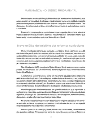 MATEMÁTICA NO ENSINO FUNDAMENTAL

      Discussões no âmbito da Educação Matemática que acontecem no Brasil e em outros
países apontam a necessidade de adequar o trabalho escolar a uma nova realidade, marcada
pela crescente presença da Matemática em diversos campos da atividade humana. Tais
discussões têm influenciado análises e revisões nos currículos de Matemática no ensino
fundamental.

       Para melhor compreender os rumos dessas novas propostas é importante retomar a
trajetória das reformas curriculares ocorridas nos últimos anos e analisar, mesmo que
brevemente, o quadro atual do ensino de Matemática no Brasil.



Breve análise da trajetória das reformas curriculares
       Os movimentos de reorientação curricular ocorridos no Brasil a partir dos anos 20
não tiveram força suficiente para mudar a prática docente dos professores para eliminar o
caráter elitista desse ensino bem como melhorar sua qualidade. Em nosso país o ensino de
Matemática ainda é marcado pelos altos índices de retenção, pela formalização precoce de
conceitos, pela excessiva preocupação com o treino de habilidades e mecanização de
processos sem compreensão.

     Nas décadas de 60/70, o ensino de Matemática no Brasil, assim como em outros
países, foi influenciado por um movimento de renovação que ficou conhecido como
Matemática Moderna.

       A Matemática Moderna nasceu como um movimento educacional inscrito numa
política de modernização econômica e foi posta na linha de frente do ensino por se considerar
que, juntamente com a área de Ciências, ela constituía uma via de acesso privilegiada para
o pensamento científico e tecnológico. Para tanto procurou-se aproximar a Matemática
desenvolvida na escola da Matemática como é vista pelos estudiosos e pesquisadores.

      O ensino proposto fundamentava-se em grandes estruturas que organizam o
conhecimento matemático contemporâneo e enfatizava a teoria dos conjuntos, as estruturas
algébricas, a topologia etc. Esse movimento provocou, em vários países, inclusive no Brasil,
discussões e amplas reformas no currículo de Matemática.

      No entanto, essas reformas deixaram de considerar um ponto básico que viria tornar-
se seu maior problema: o que se propunha estava fora do alcance dos alunos, em especial
daqueles das série iniciais do ensino fundamental.

     O ensino passou a ter preocupações excessivas com formalizações, distanciando-se
das questões práticas. A linguagem da teoria dos conjuntos, por exemplo, enfatizava o

                                             19
 