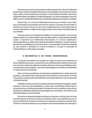 A par dos esquemas de pensamentos e práticas próprias das culturas de diferentes
grupos sociais, todo aluno brasileiro faz parte de uma sociedade em que se fala uma mesma
língua, utiliza o mesmo sistema de numeração, o mesmo sistema monetário; além disso,
recebe informações veiculadas por mídias abrangentes, que usam de linguagens e recursos
gráficos comuns, independentemente das características particulares dos grupos receptores.

      Desse modo, um currículo de Matemática deve procurar contribuir, de um lado,
para a valorização da pluralidade sociocultural, evitando o processo de submissão no
confronto com outras culturas; de outro, criar condições para que o aluno transcenda um
modo de vida restrito a um determinado espaço social e se torne ativo na transformação de
seu ambiente.

      Para que ocorram as inserções dos cidadãos no mundo do trabalho, no mundo das
relações sociais e no mundo da cultura e para que desenvolvam a crítica diante das questões
sociais, é importante que a Matemática desempenhe, no currículo, equilibrada e
indissociavelmente, seu papel na formação de capacidades intelectuais, na estruturação do
pensamento, na agilização do raciocínio do aluno, na sua aplicação a problemas, situações
da vida cotidiana e atividades do mundo do trabalho e no apoio à construção de
conhecimentos em outras áreas curriculares.



             A MATEMÁTICA E OS TEMAS TRANSVERSAIS

      A proposta de trabalhar com questões de urgência social numa perspectiva de
transversalidade aponta para o compromisso a ser partilhado pelos professores das áreas,
uma vez que é o tratamento dado aos conteúdos de todas as áreas que possibilita ao aluno
a compreensão de tais questões, o que inclui a aprendizagem de conceitos, procedimentos
e o desenvolvimento de atitudes.

     Assim, ela traz aos professores de cada área a necessidade de um estudo sobre tais
questões, o que pode ser feito inicialmente por meio da leitura dos documentos de Temas
Transversais, que fazem parte dos Parâmetros Curriculares Nacionais, e de sua discussão
no âmbito da escola.

       O trabalho educativo que ocorre na escola é sempre marcado por concepções, valores
e atitudes, mesmo que não-explicitados e, muitas vezes, contraditórios. Desse modo, é
fundamental que os professores planejem não apenas como as questões sociais vão ser
abordadas em diferentes contextos de aprendizagem das varias áreas, mas também como
elas serão tratadas no convívio escolar.

      Em termos de operacionalização dos temas em cada área, é preciso levar em conta
que eles precisam se articular à própria concepção da área, o que significa que isso vai
ocorrer de diferentes maneiras de acordo com a natureza de cada tema e de cada área.
Também é importante destacar que a perspectiva da transversalidade não pressupõe o


                                            28
 