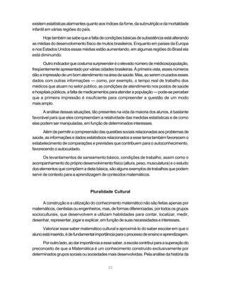 existem estatísticas alarmantes quanto aos índices da fome, da subnutrição e da mortalidade
infantil em várias regiões do país.

      Hoje também se sabe que a falta de condições básicas de subsistência está alterando
as médias do desenvolvimento físico de muitos brasileiros. Enquanto em países da Europa
e nos Estados Unidos essas médias estão aumentando, em algumas regiões do Brasil ela
está diminuindo.

       Outro indicador que costuma surpreender é o elevado número de médicos/população,
freqüentemente apresentado por várias cidades brasileiras. À primeira vista, esses números
dão a impressão de um bom atendimento na área da saúde. Mas, ao serem cruzados esses
dados com outras informações — como, por exemplo, o tempo real de trabalho dos
médicos que atuam no setor público, as condições de atendimento nos postos de saúde
e hospitais públicos, a falta de medicamentos para atender a população — pode-se perceber
que a primeira impressão é insuficiente para compreender a questão de um modo
mais amplo.

      A análise dessas situações, tão presentes na vida da maioria dos alunos, é bastante
favorável para que eles compreendam a relatividade das medidas estatísticas e de como
elas podem ser manipuladas, em função de determinados interesses.

      Além de permitir a compreensão das questões sociais relacionadas aos problemas de
saúde, as informações e dados estatísticos relacionados a esse tema também favorecem o
estabelecimento de comparações e previsões que contribuem para o autoconhecimento,
favorecendo o autocuidado.

       Os levantamentos de saneamento básico, condições de trabalho, assim como o
acompanhamento do próprio desenvolvimento físico (altura, peso, musculatura) e o estudo
dos elementos que compõem a dieta básica, são alguns exemplos de trabalhos que podem
servir de contexto para a aprendizagem de conteúdos matemáticos.



                                  Pluralidade Cultural

     A construção e a utilização do conhecimento matemático não são feitas apenas por
matemáticos, cientistas ou engenheiros, mas, de formas diferenciadas, por todos os grupos
socioculturais, que desenvolvem e utilizam habilidades para contar, localizar, medir,
desenhar, representar, jogar e explicar, em função de suas necessidades e interesses.

      Valorizar esse saber matemático cultural e aproximá-lo do saber escolar em que o
aluno está inserido, é de fundamental importância para o processo de ensino e aprendizagem.

      Por outro lado, ao dar importância a esse saber, a escola contribui para a superação do
preconceito de que a Matemática é um conhecimento construído exclusivamente por
determinados grupos sociais ou sociedades mais desenvolvidas. Pela análise da história da


                                             32
 