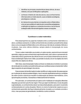 • identificar as principais características dessa ciência, de seus
              métodos, de suas ramificações e aplicações;

            • conhecer a história de vida dos alunos, seus conhecimentos
              informais sobre um dado assunto, suas condições sociológicas,
              psicológicas e culturais;

            • ter clareza de suas próprias concepções sobre a Matemática,
              uma vez que a prática em sala de aula, as escolhas pedagógicas,
              a definição de objetivos e conteúdos de ensino e as formas de
              avaliação estão intimamente ligadas a essas concepções.




                           O professor e o saber matemático

      Para desempenhar seu papel de mediador entre o conhecimento matemático e o
aluno, o professor precisa ter um sólido conhecimento dos conceitos e procedimentos dessa
área e uma concepção de Matemática como ciência que não trata de verdades infalíveis e
imutáveis, mas como ciência dinâmica, sempre aberta à incorporação de novos
conhecimentos.

      Tornar o saber matemático acumulado um saber escolar, passível de ser ensinado/
aprendido, exige que esse conhecimento seja transformado, pois a obra e o pensamento do
matemático teórico geralmente são difíceis de ser comunicados diretamente aos alunos.
Essa consideração implica rever a idéia, que persiste na escola, de ver nos objetos de ensino
cópias fiéis dos objetos da ciência.

      Além disso, essa transposição implica conhecer os obstáculos envolvidos no processo
de construção de conceitos e procedimentos para que o professor possa compreender melhor
alguns aspectos da aprendizagem dos alunos.

      Esse processo de transformação do saber científico em saber escolar não passa apenas
por mudanças de natureza epistemológica, mas é marcado significativamente por condições
de ordem social e cultural que resultam na elaboração de saberes intermediários, como
aproximações provisórias, necessárias e intelectualmente formadoras.

      Por outro lado, um conhecimento só é pleno se for mobilizado em situações diferentes
daquelas que serviram para lhe dar origem. Para que sejam transferíveis a novas situações
e generalizados, os conhecimentos devem ser descontextualizados, para serem novamente
contextualizados em outras situações. Mesmo no ensino fundamental, espera-se que o
conhecimento aprendido não fique indissoluvelmente vinculado a um contexto concreto e
único, mas que possa ser generalizado, transferido a outros contextos.


                                             36
 