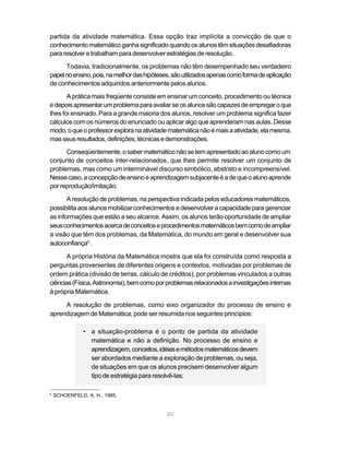 partida da atividade matemática. Essa opção traz implícita a convicção de que o
conhecimento matemático ganha significado quando os alunos têm situações desafiadoras
para resolver e trabalham para desenvolver estratégias de resolução.

      Todavia, tradicionalmente, os problemas não têm desempenhado seu verdadeiro
papel no ensino, pois, na melhor das hipóteses, são utilizados apenas como forma de aplicação
de conhecimentos adquiridos anteriormente pelos alunos.

       A prática mais freqüente consiste em ensinar um conceito, procedimento ou técnica
e depois apresentar um problema para avaliar se os alunos são capazes de empregar o que
lhes foi ensinado. Para a grande maioria dos alunos, resolver um problema significa fazer
cálculos com os números do enunciado ou aplicar algo que aprenderam nas aulas. Desse
modo, o que o professor explora na atividade matemática não é mais a atividade, ela mesma,
mas seus resultados, definições, técnicas e demonstrações.
      Conseqüentemente, o saber matemático não se tem apresentado ao aluno como um
conjunto de conceitos inter-relacionados, que lhes permite resolver um conjunto de
problemas, mas como um interminável discurso simbólico, abstrato e incompreensível.
Nesse caso, a concepção de ensino e aprendizagem subjacente é a de que o aluno aprende
por reprodução/imitação.

       A resolução de problemas, na perspectiva indicada pelos educadores matemáticos,
possibilita aos alunos mobilizar conhecimentos e desenvolver a capacidade para gerenciar
as informações que estão a seu alcance. Assim, os alunos terão oportunidade de ampliar
seus conhecimentos acerca de conceitos e procedimentos matemáticos bem como de ampliar
a visão que têm dos problemas, da Matemática, do mundo em geral e desenvolver sua
autoconfiança5 .

       A própria História da Matemática mostra que ela foi construída como resposta a
perguntas provenientes de diferentes origens e contextos, motivadas por problemas de
ordem prática (divisão de terras, cálculo de créditos), por problemas vinculados a outras
ciências (Física, Astronomia), bem como por problemas relacionados a investigações internas
à própria Matemática.

     A resolução de problemas, como eixo organizador do processo de ensino e
aprendizagem de Matemática, pode ser resumida nos seguintes princípios:

               • a situação-problema é o ponto de partida da atividade
                 matemática e não a definição. No processo de ensino e
                 aprendizagem, conceitos, idéias e métodos matemáticos devem
                 ser abordados mediante a exploração de problemas, ou seja,
                 de situações em que os alunos precisem desenvolver algum
                 tipo de estratégia para resolvê-las;

5
    SCHOENFELD, A. H., 1985.


                                             40
 