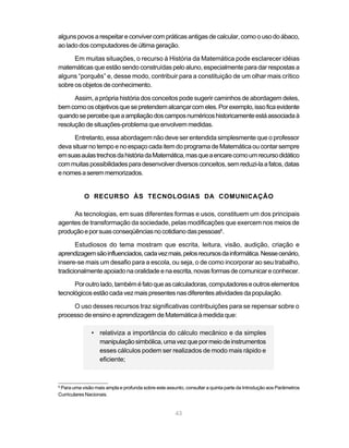 alguns povos a respeitar e conviver com práticas antigas de calcular, como o uso do ábaco,
ao lado dos computadores de última geração.

      Em muitas situações, o recurso à História da Matemática pode esclarecer idéias
matemáticas que estão sendo construídas pelo aluno, especialmente para dar respostas a
alguns “porquês” e, desse modo, contribuir para a constituição de um olhar mais crítico
sobre os objetos de conhecimento.

      Assim, a própria história dos conceitos pode sugerir caminhos de abordagem deles,
bem como os objetivos que se pretendem alcançar com eles. Por exemplo, isso fica evidente
quando se percebe que a ampliação dos campos numéricos historicamente está associada à
resolução de situações-problema que envolvem medidas.

      Entretanto, essa abordagem não deve ser entendida simplesmente que o professor
deva situar no tempo e no espaço cada item do programa de Matemática ou contar sempre
em suas aulas trechos da história da Matemática, mas que a encare como um recurso didático
com muitas possibilidades para desenvolver diversos conceitos, sem reduzi-la a fatos, datas
e nomes a serem memorizados.


           O RECURSO ÀS TECNOLOGIAS DA COMUNICAÇÃO

     As tecnologias, em suas diferentes formas e usos, constituem um dos principais
agentes de transformação da sociedade, pelas modificações que exercem nos meios de
produção e por suas conseqüências no cotidiano das pessoas6.

       Estudiosos do tema mostram que escrita, leitura, visão, audição, criação e
aprendizagem são influenciados, cada vez mais, pelos recursos da informática. Nesse cenário,
insere-se mais um desafio para a escola, ou seja, o de como incorporar ao seu trabalho,
tradicionalmente apoiado na oralidade e na escrita, novas formas de comunicar e conhecer.

      Por outro lado, também é fato que as calculadoras, computadores e outros elementos
tecnológicos estão cada vez mais presentes nas diferentes atividades da população.

     O uso desses recursos traz significativas contribuições para se repensar sobre o
processo de ensino e aprendizagem de Matemática à medida que:

               • relativiza a importância do cálculo mecânico e da simples
                 manipulação simbólica, uma vez que por meio de instrumentos
                 esses cálculos podem ser realizados de modo mais rápido e
                 eficiente;



6
 Para uma visão mais ampla e profunda sobre este assunto, consultar a quinta parte da Introdução aos Parâmetros
Curriculares Nacionais.


                                                     43
 