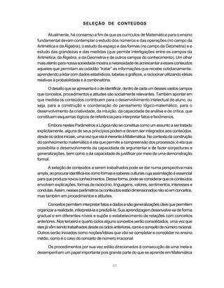 SELEÇÃO DE CONTEÚDOS

       Atualmente, há consenso a fim de que os currículos de Matemática para o ensino
fundamental devam contemplar o estudo dos números e das operações (no campo da
Aritmética e da Álgebra), o estudo do espaço e das formas (no campo da Geometria) e o
estudo das grandezas e das medidas (que permite interligações entre os campos da
Aritmética, da Álgebra, e da Geometria e de outros campos do conhecimento). Um olhar
mais atento para nossa sociedade mostra a necessidade de acrescentar a esses conteúdos
aqueles que permitam ao cidadão “tratar” as informações que recebe cotidianamente,
aprendendo a lidar com dados estatísticos, tabelas e gráficos, a raciocinar utilizando idéias
relativas à probabilidade e à combinatória.

      O desafio que se apresenta é o de identificar, dentro de cada um desses vastos campos
que conceitos, procedimentos e atitudes são socialmente relevantes. Também apontar em
que medida os conteúdos contribuem para o desenvolvimento intelectual do aluno, ou
seja, para a construção e coordenação do pensamento lógico-matemático, para o
desenvolvimento da criatividade, da intuição, da capacidade de análise e de crítica, que
constituem esquemas lógicos de referência para interpretar fatos e fenômenos.

       Embora nestes Parâmetros a Lógica não se constitua como um assunto a ser tratado
explicitamente, alguns de seus princípios podem e devem ser integrados aos conteúdos,
desde os ciclos iniciais, uma vez que ela é inerente à Matemática. No contexto da construção
do conhecimento matemático é ela que permite a compreensão dos processos; é ela que
possibilita o desenvolvimento da capacidade de argumentar e de fazer conjecturas e
generalizações, bem como o da capacidade de justificar por meio de uma demonstração
formal.

      A seleção de conteúdos a serem trabalhados pode se dar numa perspectiva mais
ampla, ao procurar identificá-los como formas e saberes culturais cuja assimilação é essencial
para que produza novos conhecimentos. Dessa forma, pode-se considerar que os conteúdos
envolvem explicações, formas de raciocínio, linguagens, valores, sentimentos, interesses e
condutas. Assim, nesses parâmetros os conteúdos estão dimensionados não só em conceitos,
mas também em procedimentos e atitudes.

       Conceitos permitem interpretar fatos e dados e são generalizações úteis que permitem
organizar a realidade, interpretá-la e predizê-la. Sua aprendizagem desenvolve-se de forma
gradual e em diferentes níveis e supõe o estabelecimento de relações com conceitos
anteriores. Nos terceiro e quarto ciclos alguns conceitos serão consolidados, uma vez que
eles já vêm sendo trabalhados desde os ciclos anteriores, como o conceito de número racional.
Outros serão iniciados como noções/idéias que vão se completar e consolidar no ensino
médio, como é o caso do conceito de número irracional.

     Os procedimentos por sua vez estão direcionados à consecução de uma meta e
desempenham um papel importante pois grande parte do que se aprende em Matemática


                                             49
 