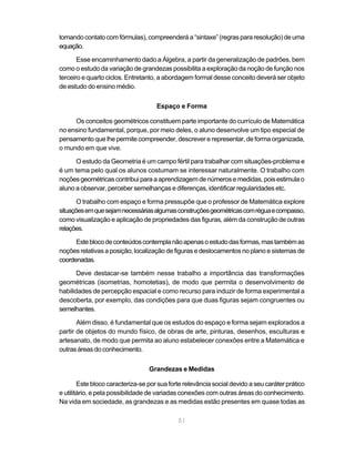 tomando contato com fórmulas), compreenderá a “sintaxe” (regras para resolução) de uma
equação.

       Esse encaminhamento dado a Álgebra, a partir da generalização de padrões, bem
como o estudo da variação de grandezas possibilita a exploração da noção de função nos
terceiro e quarto ciclos. Entretanto, a abordagem formal desse conceito deverá ser objeto
de estudo do ensino médio.


                                     Espaço e Forma

     Os conceitos geométricos constituem parte importante do currículo de Matemática
no ensino fundamental, porque, por meio deles, o aluno desenvolve um tipo especial de
pensamento que lhe permite compreender, descrever e representar, de forma organizada,
o mundo em que vive.

      O estudo da Geometria é um campo fértil para trabalhar com situações-problema e
é um tema pelo qual os alunos costumam se interessar naturalmente. O trabalho com
noções geométricas contribui para a aprendizagem de números e medidas, pois estimula o
aluno a observar, perceber semelhanças e diferenças, identificar regularidades etc.

       O trabalho com espaço e forma pressupõe que o professor de Matemática explore
situações em que sejam necessárias algumas construções geométricas com régua e compasso,
como visualização e aplicação de propriedades das figuras, além da construção de outras
relações.

      Este bloco de conteúdos contempla não apenas o estudo das formas, mas também as
noções relativas a posição, localização de figuras e deslocamentos no plano e sistemas de
coordenadas.

       Deve destacar-se também nesse trabalho a importância das transformações
geométricas (isometrias, homotetias), de modo que permita o desenvolvimento de
habilidades de percepção espacial e como recurso para induzir de forma experimental a
descoberta, por exemplo, das condições para que duas figuras sejam congruentes ou
semelhantes.

       Além disso, é fundamental que os estudos do espaço e forma sejam explorados a
partir de objetos do mundo físico, de obras de arte, pinturas, desenhos, esculturas e
artesanato, de modo que permita ao aluno estabelecer conexões entre a Matemática e
outras áreas do conhecimento.


                                  Grandezas e Medidas

        Este bloco caracteriza-se por sua forte relevância social devido a seu caráter prático
e utilitário, e pela possibilidade de variadas conexões com outras áreas do conhecimento.
Na vida em sociedade, as grandezas e as medidas estão presentes em quase todas as

                                             51
 