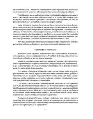 atividades realizadas. Desse modo, desempenham papel importante no currículo, pois
mostram claramente ao aluno a utilidade do conhecimento matemático no cotidiano.
      As atividades em que as noções de grandezas e medidas são exploradas proporcionam
melhor compreensão de conceitos relativos ao espaço e às formas. São contextos muito
ricos para o trabalho com os significados dos números e das operações, da idéia de
proporcionalidade e um campo fértil para uma abordagem histórica.
       Neste bloco serão tratadas diferentes grandezas (comprimento, massa, tempo,
capacidade, temperatura etc.) incluindo as que são determinadas pela razão ou produto de
duas outras (velocidade, energia elétrica, densidade demográfica etc.). Será explorada a
utilização de instrumentos adequados para medi-las, iniciando também uma discussão a
respeito de algarismo duvidoso, algarismo significativo e arredondamento. Outro conteúdo
destacado neste bloco é a obtenção de algumas medidas não diretamente acessíveis, que
envolvem, por exemplo, conceitos e procedimentos da Geometria e da Física.
      Além disso, os conteúdos referentes a grandezas e medidas proporcionarão contextos
para analisar a interdependência entre grandezas e expressá-la algebricamente.


                              Tratamento da Informação

      A demanda social é que leva a destacar este tema como um bloco de conteúdo,
embora pudesse ser incorporado aos anteriores. A finalidade do destaque é evidenciar sua
importância, em função de seu uso atual na sociedade.
      Integrarão este bloco estudos relativos a noções de Estatística e de probabilidade,
além dos problemas de contagem que envolvem o princípio multiplicativo. Evidentemente,
o que se pretende não é o desenvolvimento de um trabalho baseado na definição de termos
ou de fórmulas envolvendo tais assuntos.
     Com relação à Estatística, a finalidade é fazer com que o aluno venha a construir
procedimentos para coletar, organizar, comunicar dados, utilizando tabelas, gráficos e
representações que aparecem freqüentemente em seu dia-a-dia. Além disso, calcular
algumas medidas estatísticas como média, mediana e moda com o objetivo de fornecer
novos elementos para interpretar dados estatísticos.
        Com relação à probabilidade, a principal finalidade é a de que o aluno compreenda
que muitos dos acontecimentos do cotidiano são de natureza aleatória e que se podem
identificar possíveis resultados desses acontecimentos e até estimar o grau da possibilidade
acerca do resultado de um deles. As noções de acaso e incerteza, que se manifestam
intuitivamente, podem ser exploradas na escola, em situações em que o aluno realiza
experimentos e observa eventos (em espaços equiprováveis).
      Relativamente aos problemas de contagem, o objetivo é levar o aluno a lidar com
situações que envolvam diferentes tipos de agrupamentos que possibilitem o
desenvolvimento do raciocínio combinatório e a compreensão do princípio multiplicativo
para sua aplicação no cálculo de probabilidades.

                                            52
 