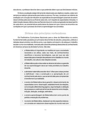 dos alunos, o professor deve ter claro o que pretende obter e que uso fará desses indícios.
      Embora a avaliação esteja intimamente relacionada aos objetivos visados, estes nem
sempre se realizam plenamente para todos os alunos. Por isso, constroem-se critérios de
avaliação com a função de indicarem as expectativas de aprendizagem possíveis de serem
desenvolvidas pelos alunos ao final de cada ciclo, com respeito às capacidades indicadas. A
determinação desses critérios deve ser flexível e levar em conta a progressão de desempenho
de cada aluno, as características particulares da classe em que o aluno se encontra e as
condições em que o processo de ensino e aprendizagem se concretiza.



                Síntese dos princípios norteadores
      Os Parâmetros Curriculares Nacionais para a área de Matemática no ensino
fundamental estão pautados por princípios decorrentes de estudos, pesquisas, práticas e
debates desenvolvidos nos últimos anos, cujo objetivo principal é o de adequar o trabalho
escolar a uma nova realidade, marcada pela crescente presença dessa área do conhecimento
em diversos campos da atividade humana. São eles:

            • a Matemática é importante na medida em que a sociedade
              necessita e se utiliza, cada vez mais, de conhecimentos
              científicos e recursos tecnológicos, que por sua vez são
              essenciais para a inserção das pessoas como cidadãos no mundo
              do trabalho, da cultura e das relações sociais;

            • a Matemática pode e deve estar ao alcance de todos e a garantia
              de sua aprendizagem deve ser meta prioritária do trabalho
              docente;

            • a atividade matemática escolar não é “olhar para coisas prontas
              e definitivas”, mas a construção e a apropriação de um
              conhecimento pelo aluno, que se servirá dele para compreender
              e transformar sua realidade;

            • o ensino de Matemática deve garantir o desenvolvimento de
              capacidades como: observação, estabelecimento de relações,
              comunicação (diferentes linguagens), argumentação e validação
              de processos e o estímulo às formas de raciocínio como intuição,
              indução, dedução, analogia, estimativa;

            • o ensino-aprendizagem de Matemática tem como ponto de
              partida a resolução de problemas;

            • no ensino da Matemática, destacam-se dois aspectos básicos:
              um consiste em relacionar observações do mundo real com


                                            56
 