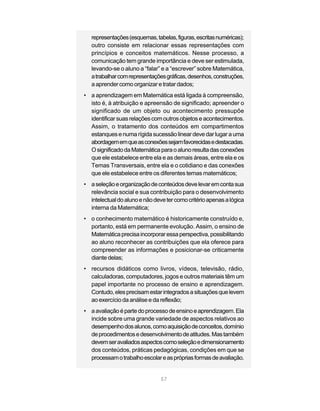 representações (esquemas, tabelas, figuras, escritas numéricas);
   outro consiste em relacionar essas representações com
   princípios e conceitos matemáticos. Nesse processo, a
   comunicação tem grande importância e deve ser estimulada,
   levando-se o aluno a “falar” e a “escrever” sobre Matemática,
   a trabalhar com representações gráficas, desenhos, construções,
   a aprender como organizar e tratar dados;
• a aprendizagem em Matemática está ligada à compreensão,
  isto é, à atribuição e apreensão de significado; apreender o
  significado de um objeto ou acontecimento pressupõe
  identificar suas relações com outros objetos e acontecimentos.
  Assim, o tratamento dos conteúdos em compartimentos
  estanques e numa rígida sucessão linear deve dar lugar a uma
  abordagem em que as conexões sejam favorecidas e destacadas.
  O significado da Matemática para o aluno resulta das conexões
  que ele estabelece entre ela e as demais áreas, entre ela e os
  Temas Transversais, entre ela e o cotidiano e das conexões
  que ele estabelece entre os diferentes temas matemáticos;
• a seleção e organização de conteúdos deve levar em conta sua
  relevância social e sua contribuição para o desenvolvimento
  intelectual do aluno e não deve ter como critério apenas a lógica
  interna da Matemática;
• o conhecimento matemático é historicamente construído e,
  portanto, está em permanente evolução. Assim, o ensino de
  Matemática precisa incorporar essa perspectiva, possibilitando
  ao aluno reconhecer as contribuições que ela oferece para
  compreender as informações e posicionar-se criticamente
  diante delas;
• recursos didáticos como livros, vídeos, televisão, rádio,
  calculadoras, computadores, jogos e outros materiais têm um
  papel importante no processo de ensino e aprendizagem.
  Contudo, eles precisam estar integrados a situações que levem
  ao exercício da análise e da reflexão;
• a avaliação é parte do processo de ensino e aprendizagem. Ela
  incide sobre uma grande variedade de aspectos relativos ao
  desempenho dos alunos, como aquisição de conceitos, domínio
  de procedimentos e desenvolvimento de atitudes. Mas também
  devem ser avaliados aspectos como seleção e dimensionamento
  dos conteúdos, práticas pedagógicas, condições em que se
  processam o trabalho escolar e as próprias formas de avaliação.


                                57
 