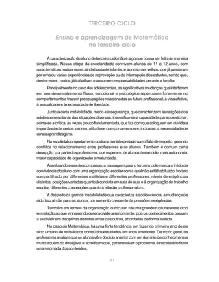 TERCEIRO CICLO

           Ensino e aprendizagem de Matemática
                      no terceiro ciclo

      A caracterização do aluno de terceiro ciclo não é algo que possa ser feito de maneira
simplificada. Nessa etapa da escolaridade convivem alunos de 11 e 12 anos, com
características muitas vezes ainda bastante infantis, e alunos mais velhos, que já passaram
por uma ou várias experiências de reprovação ou de interrupção dos estudos, sendo que,
dentre estes, muitos já trabalham e assumem responsabilidades perante a família.
      Principalmente no caso dos adolescentes, as significativas mudanças que interferem
em seu desenvolvimento físico, emocional e psicológico repercutem fortemente no
comportamento e trazem preocupações relacionadas ao futuro profissional, à vida afetiva,
à sexualidade e à necessidade de liberdade.
       Junto a certa instabilidade, medo e insegurança, que caracterizam as reações dos
adolescentes diante das situações diversas, intensifica-se a capacidade para questionar,
acirra-se a crítica, às vezes pouco fundamentada, que faz com que coloquem em dúvida a
importância de certos valores, atitudes e comportamentos e, inclusive, a necessidade de
certas aprendizagens.
       Na escola tal comportamento costuma ser interpretado como falta de respeito, gerando
conflitos no relacionamento entre professores e os alunos. Também é comum certa
decepção, por parte dos professores, que esperam, de alunos desse ciclo, mais autonomia,
maior capacidade de organização e maturidade.
       Acentuando esse descompasso, a passagem para o terceiro ciclo marca o início da
convivência do aluno com uma organização escolar com a qual não está habituado, horário
compartilhado por diferentes matérias e diferentes professores, níveis de exigências
distintos, posições variadas quanto à conduta em sala de aula e à organização do trabalho
escolar, diferentes concepções quanto à relação professor-aluno.
        A despeito da grande instabilidade que caracteriza a adolescência, a mudança de
ciclo traz ainda, para os alunos, um aumento crescente de pressões e exigências.
       Também em termos da organização curricular, há uma grande ruptura nesse ciclo
em relação ao que vinha sendo desenvolvido anteriormente, pois os conhecimentos passam
a se dividir em disciplinas distintas umas das outras, abordadas de forma isolada.
       No caso da Matemática, há uma forte tendência em fazer do primeiro ano deste
ciclo um ano de revisão dos conteúdos estudados em anos anteriores. De modo geral, os
professores avaliam que os alunos vêm do ciclo anterior com um domínio de conhecimentos
muito aquém do desejável e acreditam que, para resolver o problema, é necessário fazer
uma retomada dos conteúdos.

                                            61
 
