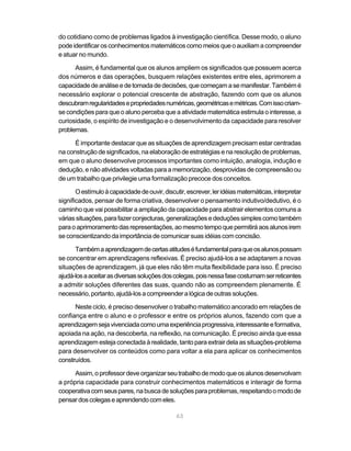 do cotidiano como de problemas ligados à investigação científica. Desse modo, o aluno
pode identificar os conhecimentos matemáticos como meios que o auxiliam a compreender
e atuar no mundo.

      Assim, é fundamental que os alunos ampliem os significados que possuem acerca
dos números e das operações, busquem relações existentes entre eles, aprimorem a
capacidade de análise e de tomada de decisões, que começam a se manifestar. Também é
necessário explorar o potencial crescente de abstração, fazendo com que os alunos
descubram regularidades e propriedades numéricas, geométricas e métricas. Com isso criam-
se condições para que o aluno perceba que a atividade matemática estimula o interesse, a
curiosidade, o espírito de investigação e o desenvolvimento da capacidade para resolver
problemas.

      É importante destacar que as situações de aprendizagem precisam estar centradas
na construção de significados, na elaboração de estratégias e na resolução de problemas,
em que o aluno desenvolve processos importantes como intuição, analogia, indução e
dedução, e não atividades voltadas para a memorização, desprovidas de compreensão ou
de um trabalho que privilegie uma formalização precoce dos conceitos.

       O estímulo à capacidade de ouvir, discutir, escrever, ler idéias matemáticas, interpretar
significados, pensar de forma criativa, desenvolver o pensamento indutivo/dedutivo, é o
caminho que vai possibilitar a ampliação da capacidade para abstrair elementos comuns a
várias situações, para fazer conjecturas, generalizações e deduções simples como também
para o aprimoramento das representações, ao mesmo tempo que permitirá aos alunos irem
se conscientizando da importância de comunicar suas idéias com concisão.

      Também a aprendizagem de certas atitudes é fundamental para que os alunos possam
se concentrar em aprendizagens reflexivas. É preciso ajudá-los a se adaptarem a novas
situações de aprendizagem, já que eles não têm muita flexibilidade para isso. É preciso
ajudá-los a aceitar as diversas soluções dos colegas, pois nessa fase costumam ser reticentes
a admitir soluções diferentes das suas, quando não as compreendem plenamente. É
necessário, portanto, ajudá-los a compreender a lógica de outras soluções.

      Neste ciclo, é preciso desenvolver o trabalho matemático ancorado em relações de
confiança entre o aluno e o professor e entre os próprios alunos, fazendo com que a
aprendizagem seja vivenciada como uma experiência progressiva, interessante e formativa,
apoiada na ação, na descoberta, na reflexão, na comunicação. É preciso ainda que essa
aprendizagem esteja conectada à realidade, tanto para extrair dela as situações-problema
para desenvolver os conteúdos como para voltar a ela para aplicar os conhecimentos
construídos.

      Assim, o professor deve organizar seu trabalho de modo que os alunos desenvolvam
a própria capacidade para construir conhecimentos matemáticos e interagir de forma
cooperativa com seus pares, na busca de soluções para problemas, respeitando o modo de
pensar dos colegas e aprendendo com eles.

                                              63
 