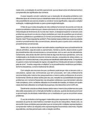 neste ciclo, a ampliação do sentido operacional, que se desenvolve simultaneamente à
compreensão dos significados dos números.

      A esse respeito convém salientar que a resolução de situações-problema com
diferentes tipos de números é pouco trabalhada neste ciclo (e menos ainda no quarto ciclo),
não possibilitando aos alunos ampliar ou construir novos significados, seja para a adição/
subtração, multiplicação/divisão ou para a potenciação/radiciação.

      O fato de que muitas situações da vida cotidiana funcionam de acordo com leis de
proporcionalidade evidencia que o desenvolvimento do raciocínio proporcional é útil na
interpretação de fenômenos do mundo real. Assim, é desejável explorar no terceiro ciclo
problemas que levem os alunos a fazer predições por meio de questões que envolvam
aspectos qualitativos e quantitativos (O número encontrado deveria ser maior ou menor?
Quanto maior? Essa resposta faz sentido?). Para resolver esses problemas os alunos poderão
construir procedimentos não-convencionais, deixando para o quarto ciclo o estudo dos
procedimentos convencionais.

      Neste ciclo, os alunos devem ser estimulados a aperfeiçoar seus procedimentos de
cálculo aritmético, seja ele exato ou aproximado, mental ou escrito, desenvolvido a partir
de procedimentos não-convencionais ou convencionais, com ou sem uso de calculadoras.
Certamente, eles ainda não têm domínio total de algumas técnicas operatórias, como da
multiplicação e da divisão envolvendo números naturais, compostos de várias ordens, ou
aquelas com números decimais, e isso precisa ser trabalhado sistematicamente. O importante
é superar a mera memorização de regras e de algoritmos (“divide pelo de baixo e multiplica
pelo de cima”, “inverte a segunda e multiplica”) e os procedimentos mecânicos que limitam,
de forma desastrosa, o ensino tradicional do cálculo.

      Com relação aos recursos de que o professor pode lançar mão no terceiro ciclo, a
calculadora, apesar das controvérsias que tem provocado, tem sido enfaticamente
recomendada pela maioria dos pesquisadores e mesmo pelos professores do ensino
fundamental. Dentre as várias razões para seu uso, ressalta-se a possibilidade de explorar
problemas com números freqüentes nas situações cotidianas e que demandam cálculos
mais complexos, como: os fatores utilizados na conversão de moedas, os índices com quatro
casas decimais (utilizados na correção da poupança), dos descontos como 0,25% etc.

      Geralmente a escola se afasta desses dados reais e mesmo dos problemas aos quais
eles estão associados com a intenção de facilitar os cálculos, quando ela deveria promover
a aproximação da atividade matemática com a realidade em que se encontram esses
problemas.

      O uso de símbolos e da linguagem matemática para representar números pode ser
estudado do ponto de vista histórico e também do ponto de vista prático. Neste ciclo, os
alunos têm boas condições para perceber que os números têm múltiplas representações e
compreender melhor as relações entre representações fracionárias e decimais, frações
equivalentes, escritas percentuais e até a notação científica.

                                            67
 