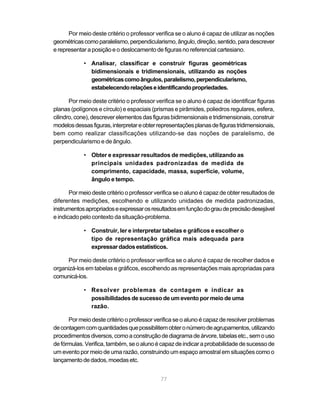 Por meio deste critério o professor verifica se o aluno é capaz de utilizar as noções
geométricas como paralelismo, perpendicularismo, ângulo, direção, sentido, para descrever
e representar a posição e o deslocamento de figuras no referencial cartesiano.

            • Analisar, classificar e construir figuras geométricas
              bidimensionais e tridimensionais, utilizando as noções
              geométricas como ângulos, paralelismo, perpendicularismo,
              estabelecendo relações e identificando propriedades.

       Por meio deste critério o professor verifica se o aluno é capaz de identificar figuras
planas (polígonos e círculo) e espaciais (prismas e pirâmides, poliedros regulares, esfera,
cilindro, cone), descrever elementos das figuras bidimensionais e tridimensionais, construir
modelos dessas figuras, interpretar e obter representações planas de figuras tridimensionais,
bem como realizar classificações utilizando-se das noções de paralelismo, de
perpendicularismo e de ângulo.

            • Obter e expressar resultados de medições, utilizando as
              principais unidades padronizadas de medida de
              comprimento, capacidade, massa, superfície, volume,
              ângulo e tempo.

       Por meio deste critério o professor verifica se o aluno é capaz de obter resultados de
diferentes medições, escolhendo e utilizando unidades de medida padronizadas,
instrumentos apropriados e expressar os resultados em função do grau de precisão desejável
e indicado pelo contexto da situação-problema.

            • Construir, ler e interpretar tabelas e gráficos e escolher o
              tipo de representação gráfica mais adequada para
              expressar dados estatísticos.

      Por meio deste critério o professor verifica se o aluno é capaz de recolher dados e
organizá-los em tabelas e gráficos, escolhendo as representações mais apropriadas para
comunicá-los.

            • Resolver problemas de contagem e indicar as
              possibilidades de sucesso de um evento por meio de uma
              razão.

      Por meio deste critério o professor verifica se o aluno é capaz de resolver problemas
de contagem com quantidades que possibilitem obter o número de agrupamentos, utilizando
procedimentos diversos, como a construção de diagrama de árvore, tabelas etc., sem o uso
de fórmulas. Verifica, também, se o aluno é capaz de indicar a probabilidade de sucesso de
um evento por meio de uma razão, construindo um espaço amostral em situações como o
lançamento de dados, moedas etc.


                                             77
 