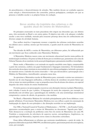de procedimentos e desenvolvimento de atitudes. Mas também devem ser avaliados aspectos
como seleção e dimensionamento dos conteúdos, práticas pedagógicas, condições em que se
processa o trabalho escolar e as próprias formas de avaliação.




               Breve análise da trajetória das reformas e do
                  quadro atual do ensino de Matemática

      Os princípios enunciados no item precedente têm origem nas discussões que, nos últimos
anos, vêm ocorrendo no Brasil e em outros países. O objetivo tem sido o de adequar o trabalho
escolar a uma nova realidade, marcada pela crescente presença dessa área do conhecimento em
diversos campos da atividade humana.
      Para melhor situá-los é importante retomar a trajetória das reformas curriculares ocorridas
nos últimos anos e analisar, mesmo que brevemente, o quadro atual do ensino de Matemática no
Brasil.
    Nas décadas de 60/70, o ensino de Matemática, em diferentes países, foi influenciado por
um movimento que ficou conhecido como Matemática Moderna.
      A Matemática Moderna nasceu como um movimento educacional inscrito numa política de
modernização econômica e foi posta na linha de frente por se considerar que, juntamente com a área de
Ciências Naturais, ela se constituía via de acesso privilegiada para o pensamento científico e tecnológico.
      Desse modo, a Matemática a ser ensinada era aquela concebida como lógica, compreendida
a partir das estruturas, conferia um papel fundamental à linguagem matemática. Os formuladores
dos currículos dessa época insistiam na necessidade de uma reforma pedagógica, incluindo a pesquisa
de materiais novos e métodos de ensino renovados — fato que desencadeou a preocupação com a
Didática da Matemática, intensificando a pesquisa nessa área.
       Ao aproximar a Matemática escolar da Matemática pura, centrando o ensino nas estruturas e
fazendo uso de uma linguagem unificadora, a reforma deixou de considerar um ponto básico que
viria se tornar seu maior problema: o que se propunha estava fora do alcance dos alunos, em especial
daqueles das séries iniciais do ensino fundamental.
      O ensino passou a ter preocupações excessivas com abstrações internas à própria Matemática,
mais voltadas à teoria do que à prática. A linguagem da teoria dos conjuntos, por exemplo, foi
introduzida com tal ênfase que a aprendizagem de símbolos e de uma terminologia interminável
comprometia o ensino do cálculo, da geometria e das medidas.
     No Brasil, a Matemática Moderna foi veiculada principalmente pelos livros didáticos e teve
grande influência. O movimento Matemática Moderna teve seu refluxo a partir da constatação da
inadequação de alguns de seus princípios e das distorções ocorridas na sua implantação.

     Em 1980, o National Council of Teachers of Mathematics — NCTM —, dos Estados Unidos,
apresentou recomendações para o ensino de Matemática no documento “Agenda para Ação”.
Nele destacava-se a resolução de problemas como foco do ensino da Matemática nos anos 80.
Também a compreensão da relevância de aspectos sociais, antropológicos, lingüísticos, na
aprendizagem da Matemática, imprimiu novos rumos às discussões curriculares.

     Essas idéias influenciaram as reformas que ocorreram mundialmente, a partir de então. As
propostas elaboradas no período 1980/1995, em diferentes países, apresentam pontos de convergência,
como, por exemplo:
                                                    20
 