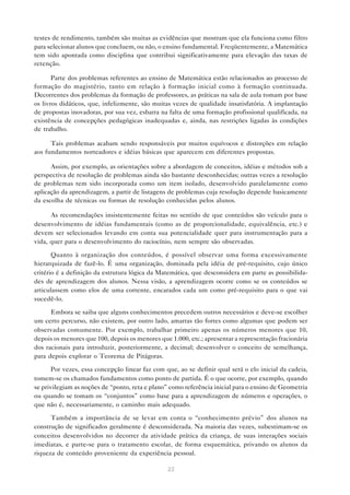 testes de rendimento, também são muitas as evidências que mostram que ela funciona como filtro
para selecionar alunos que concluem, ou não, o ensino fundamental. Freqüentemente, a Matemática
tem sido apontada como disciplina que contribui significativamente para elevação das taxas de
retenção.

       Parte dos problemas referentes ao ensino de Matemática estão relacionados ao processo de
formação do magistério, tanto em relação à formação inicial como à formação continuada.
Decorrentes dos problemas da formação de professores, as práticas na sala de aula tomam por base
os livros didáticos, que, infelizmente, são muitas vezes de qualidade insatisfatória. A implantação
de propostas inovadoras, por sua vez, esbarra na falta de uma formação profissional qualificada, na
existência de concepções pedagógicas inadequadas e, ainda, nas restrições ligadas às condições
de trabalho.

      Tais problemas acabam sendo responsáveis por muitos equívocos e distorções em relação
aos fundamentos norteadores e idéias básicas que aparecem em diferentes propostas.

      Assim, por exemplo, as orientações sobre a abordagem de conceitos, idéias e métodos sob a
perspectiva de resolução de problemas ainda são bastante desconhecidas; outras vezes a resolução
de problemas tem sido incorporada como um item isolado, desenvolvido paralelamente como
aplicação da aprendizagem, a partir de listagens de problemas cuja resolução depende basicamente
da escolha de técnicas ou formas de resolução conhecidas pelos alunos.

      As recomendações insistentemente feitas no sentido de que conteúdos são veículo para o
desenvolvimento de idéias fundamentais (como as de proporcionalidade, equivalência, etc.) e
devem ser selecionados levando em conta sua potencialidade quer para instrumentação para a
vida, quer para o desenvolvimento do raciocínio, nem sempre são observadas.

       Quanto à organização dos conteúdos, é possível observar uma forma excessivamente
hierarquizada de fazê-lo. É uma organização, dominada pela idéia de pré-requisito, cujo único
critério é a definição da estrutura lógica da Matemática, que desconsidera em parte as possibilida-
des de aprendizagem dos alunos. Nessa visão, a aprendizagem ocorre como se os conteúdos se
articulassem como elos de uma corrente, encarados cada um como pré-requisito para o que vai
sucedê-lo.

      Embora se saiba que alguns conhecimentos precedem outros necessários e deve-se escolher
um certo percurso, não existem, por outro lado, amarras tão fortes como algumas que podem ser
observadas comumente. Por exemplo, trabalhar primeiro apenas os números menores que 10,
depois os menores que 100, depois os menores que 1.000, etc.; apresentar a representação fracionária
dos racionais para introduzir, posteriormente, a decimal; desenvolver o conceito de semelhança,
para depois explorar o Teorema de Pitágoras.

       Por vezes, essa concepção linear faz com que, ao se definir qual será o elo inicial da cadeia,
tomem-se os chamados fundamentos como ponto de partida. É o que ocorre, por exemplo, quando
se privilegiam as noções de “ponto, reta e plano” como referência inicial para o ensino de Geometria
ou quando se tomam os “conjuntos” como base para a aprendizagem de números e operações, o
que não é, necessariamente, o caminho mais adequado.

      Também a importância de se levar em conta o “conhecimento prévio” dos alunos na
construção de significados geralmente é desconsiderada. Na maioria das vezes, subestimam-se os
conceitos desenvolvidos no decorrer da atividade prática da criança, de suas interações sociais
imediatas, e parte-se para o tratamento escolar, de forma esquemática, privando os alunos da
riqueza de conteúdo proveniente da experiência pessoal.

                                                 22
 