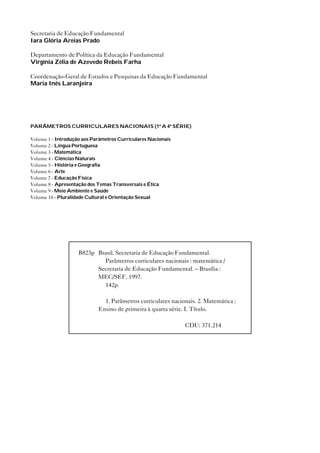 Secretaria de Educação Fundamental
Iara Glória Areias Prado

Departamento de Política da Educação Fundamental
Virgínia Zélia de Azevedo Rebeis Farha

Coordenação-Geral de Estudos e Pesquisas da Educação Fundamental
Maria Inês Laranjeira




PARÂMETROS CURRICULARES NACIONAIS (1ª A 4ª SÉRIE)

Volume 1 - Introdução aos Parâmetros Curriculares Nacionais
Volume 2 - Língua Portuguesa
Volume 3 - Matemática
Volume 4 - Ciências Naturais
Volume 5 - História e Geografia
Volume 6 - Arte
Volume 7 - Educação Física
Volume 8 - Apresentação dos Temas Transversais e Ética
Volume 9 - Meio Ambiente e Saúde
Volume 10 - Pluralidade Cultural e Orientação Sexual




                    B823p Brasil. Secretaria de Educação Fundamental.
                            Parâmetros curriculares nacionais : matemática /
                          Secretaria de Educação Fundamental. – Brasília :
                          MEC/SEF, 1997.
                            142p.

                              1. Parâmetros curriculares nacionais. 2. Matemática :
                            Ensino de primeira à quarta série. I. Título.

                                                              CDU: 371.214
 