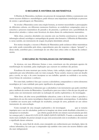 O RECURSO À HISTÓRIA DA MATEMÁTICA

      A História da Matemática, mediante um processo de transposição didática e juntamente com
outros recursos didáticos e metodológicos, pode oferecer uma importante contribuição ao processo
de ensino e aprendizagem em Matemática.

      Ao revelar a Matemática como uma criação humana, ao mostrar necessidades e preocupações
de diferentes culturas, em diferentes momentos históricos, ao estabelecer comparações entre os
conceitos e processos matemáticos do passado e do presente, o professor tem a possibilidade de
desenvolver atitudes e valores mais favoráveis do aluno diante do conhecimento matemático.

      Além disso, conceitos abordados em conexão com sua história constituem-se veículos de
informação cultural, sociológica e antropológica de grande valor formativo. A História da Matemática
é, nesse sentido, um instrumento de resgate da própria identidade cultural.

      Em muitas situações, o recurso à História da Matemática pode esclarecer idéias matemáticas
que estão sendo construídas pelo aluno, especialmente para dar respostas a alguns “porquês” e,
desse modo, contribuir para a constituição de um olhar mais crítico sobre os objetos de conheci-
mento.


                O RECURSO ÀS TECNOLOGIAS DA INFORMAÇÃO

      As técnicas, em suas diferentes formas e usos, constituem um dos principais agentes de
transformação da sociedade, pelas implicações que exercem no cotidiano das pessoas.

      Estudiosos do tema mostram que escrita, leitura, visão, audição, criação e aprendizagem são
capturados por uma informática cada vez mais avançada. Nesse cenário, insere-se mais um desafio
para a escola, ou seja, o de como incorporar ao seu trabalho, apoiado na oralidade e na escrita,
novas formas de comunicar e conhecer.

      Por outro lado, também é fato que o acesso a calculadoras, computadores e outros elementos
tecnológicos já é uma realidade para parte significativa da população.

      Estudos e experiências evidenciam que a calculadora é um instrumento que pode contribuir
para a melhoria do ensino da Matemática. A justificativa para essa visão é o fato de que ela pode ser
usada como um instrumento motivador na realização de tarefas exploratórias e de investigação.

      Além disso, ela abre novas possibilidades educativas, como a de levar o aluno a perceber a
importância do uso dos meios tecnológicos disponíveis na sociedade contemporânea. A calculadora
é também um recurso para verificação de resultados, correção de erros, podendo ser um valioso
instrumento de auto-avaliação.

      Como exemplo de uma situação exploratória e de investigação                  que se tornaria
imprópria sem o uso de calculadora, poder-se-ia imaginar um aluno sendo desafiado a descobrir e a
interpretar os resultados           que obtém quando divide um número sucessivamente por dois
(se começar pelo 1, obterá 0,5; 0,25; 0,125; 0,0625; 0,03125; 0,015625). Usando a calculadora, terá
muito mais condições de prestar atenção no que está acontecendo com os resultados e de construir
o significado desses números.

      O fato de, neste final de século, estar emergindo um conhecimento por simulação, típico da
cultura informática, faz com que o computador seja também visto como um recurso didático cada
dia mais indispensável.

                                                 34
 