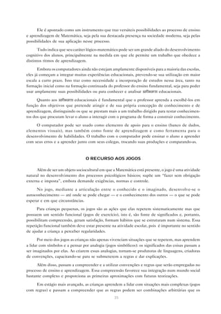 Ele é apontado como um instrumento que traz versáteis possibilidades ao processo de ensino
e aprendizagem de Matemática, seja pela sua destacada presença na sociedade moderna, seja pelas
possibilidades de sua aplicação nesse processo.

      Tudo indica que seu caráter lógico-matemático pode ser um grande aliado do desenvolvimento
cognitivo dos alunos, principalmente na medida em que ele permite um trabalho que obedece a
distintos ritmos de aprendizagem.

       Embora os computadores ainda não estejam amplamente disponíveis para a maioria das escolas,
eles já começam a integrar muitas experiências educacionais, prevendo-se sua utilização em maior
escala a curto prazo. Isso traz como necessidade a incorporação de estudos nessa área, tanto na
formação inicial como na formação continuada do professor do ensino fundamental, seja para poder
usar amplamente suas possibilidades ou para conhecer e analisar softwares educacionais.

      Quanto aos softwares educacionais é fundamental que o professor aprenda a escolhê-los em
função dos objetivos que pretende atingir e de sua própria concepção de conhecimento e de
aprendizagem, distinguindo os que se prestam mais a um trabalho dirigido para testar conhecimen-
tos dos que procuram levar o aluno a interagir com o programa de forma a construir conhecimento.

     O computador pode ser usado como elemento de apoio para o ensino (banco de dados,
elementos visuais), mas também como fonte de aprendizagem e como ferramenta para o
desenvolvimento de habilidades. O trabalho com o computador pode ensinar o aluno a aprender
com seus erros e a aprender junto com seus colegas, trocando suas produções e comparando-as.



                                  O RECURSO AOS JOGOS

      Além de ser um objeto sociocultural em que a Matemática está presente, o jogo é uma atividade
natural no desenvolvimento dos processos psicológicos básicos; supõe um “fazer sem obrigação
externa e imposta”, embora demande exigências, normas e controle.

      No jogo, mediante a articulação entre o conhecido e o imaginado, desenvolve-se o
autoconhecimento — até onde se pode chegar — e o conhecimento dos outros — o que se pode
esperar e em que circunstâncias.
      Para crianças pequenas, os jogos são as ações que elas repetem sistematicamente mas que
possuem um sentido funcional (jogos de exercício), isto é, são fonte de significados e, portanto,
possibilitam compreensão, geram satisfação, formam hábitos que se estruturam num sistema. Essa
repetição funcional também deve estar presente na atividade escolar, pois é importante no sentido
de ajudar a criança a perceber regularidades.

       Por meio dos jogos as crianças não apenas vivenciam situações que se repetem, mas aprendem
a lidar com símbolos e a pensar por analogia (jogos simbólicos): os significados das coisas passam a
ser imaginados por elas. Ao criarem essas analogias, tornam-se produtoras de linguagens, criadoras
de convenções, capacitando-se para se submeterem a regras e dar explicações.

      Além disso, passam a compreender e a utilizar convenções e regras que serão empregadas no
processo de ensino e aprendizagem. Essa compreensão favorece sua integração num mundo social
bastante complexo e proporciona as primeiras aproximações com futuras teorizações.

     Em estágio mais avançado, as crianças aprendem a lidar com situações mais complexas (jogos
com regras) e passam a compreender que as regras podem ser combinações arbitrárias que os
                                                  35
 