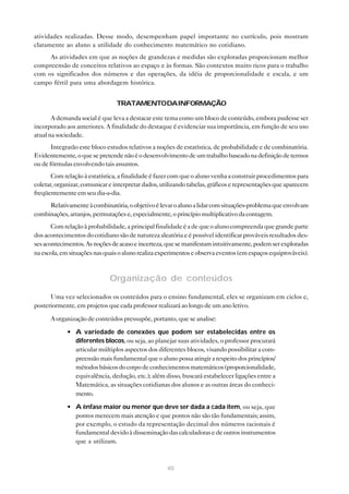 atividades realizadas. Desse modo, desempenham papel importante no currículo, pois mostram
claramente ao aluno a utilidade do conhecimento matemático no cotidiano.
     As atividades em que as noções de grandezas e medidas são exploradas proporcionam melhor
compreensão de conceitos relativos ao espaço e às formas. São contextos muito ricos para o trabalho
com os significados dos números e das operações, da idéia de proporcionalidade e escala, e um
campo fértil para uma abordagem histórica.


                                TRATAMENTODAINFORMAÇÃO

       A demanda social é que leva a destacar este tema como um bloco de conteúdo, embora pudesse ser
incorporado aos anteriores. A finalidade do destaque é evidenciar sua importância, em função de seu uso
atual na sociedade.
       Integrarão este bloco estudos relativos a noções de estatística, de probabilidade e de combinatória.
Evidentemente, o que se pretende não é o desenvolvimento de um trabalho baseado na definição de termos
ou de fórmulas envolvendo tais assuntos.
       Com relação à estatística, a finalidade é fazer com que o aluno venha a construir procedimentos para
coletar, organizar, comunicar e interpretar dados, utilizando tabelas, gráficos e representações que aparecem
freqüentemente em seu dia-a-dia.
     Relativamente à combinatória, o objetivo é levar o aluno a lidar com situações-problema que envolvam
combinações, arranjos, permutações e, especialmente, o princípio multiplicativo da contagem.
       Com relação à probabilidade, a principal finalidade é a de que o aluno compreenda que grande parte
dos acontecimentos do cotidiano são de natureza aleatória e é possível identificar prováveis resultados des-
ses acontecimentos. As noções de acaso e incerteza, que se manifestam intuitivamente, podem ser exploradas
na escola, em situações nas quais o aluno realiza experimentos e observa eventos (em espaços equiprováveis).



                              Organização de conteúdos

      Uma vez selecionados os conteúdos para o ensino fundamental, eles se organizam em ciclos e,
posteriormente, em projetos que cada professor realizará ao longo de um ano letivo.

      A organização de conteúdos pressupõe, portanto, que se analise:

             • A variedade de conexões que podem ser estabelecidas entre os
               diferentes blocos, ou seja, ao planejar suas atividades, o professor procurará
               articular múltiplos aspectos dos diferentes blocos, visando possibilitar a com-
               preensão mais fundamental que o aluno possa atingir a respeito dos princípios/
               métodos básicos do corpo de conhecimentos matemáticos (proporcionalidade,
               equivalência, dedução, etc.); além disso, buscará estabelecer ligações entre a
               Matemática, as situações cotidianas dos alunos e as outras áreas do conheci-
               mento.

             • A ênfase maior ou menor que deve ser dada a cada item, ou seja, que
               pontos merecem mais atenção e que pontos não são tão fundamentais; assim,
               por exemplo, o estudo da representação decimal dos números racionais é
               fundamental devido à disseminação das calculadoras e de outros instrumentos
               que a utilizam.



                                                    40
 
