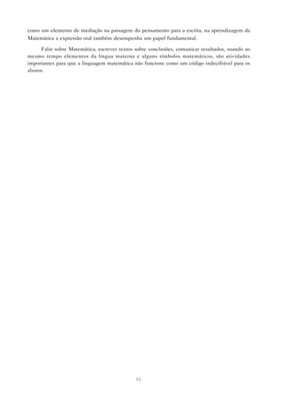 como um elemento de mediação na passagem do pensamento para a escrita, na aprendizagem da
Matemática a expressão oral também desempenha um papel fundamental.

     Falar sobre Matemática, escrever textos sobre conclusões, comunicar resultados, usando ao
mesmo tempo elementos da língua materna e alguns símbolos matemáticos, são atividades
importantes para que a linguagem matemática não funcione como um código indecifrável para os
alunos.




                                             46
 