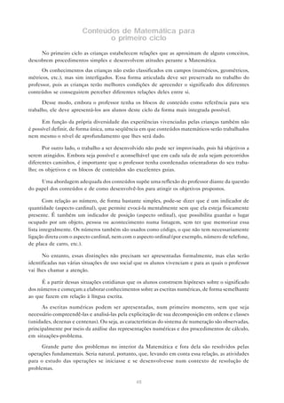 Conteúdos de Matemática para
                               o primeiro ciclo

     No primeiro ciclo as crianças estabelecem relações que as aproximam de alguns conceitos,
descobrem procedimentos simples e desenvolvem atitudes perante a Matemática.
      Os conhecimentos das crianças não estão classificados em campos (numéricos, geométricos,
métricos, etc.), mas sim interligados. Essa forma articulada deve ser preservada no trabalho do
professor, pois as crianças terão melhores condições de apreender o significado dos diferentes
conteúdos se conseguirem perceber diferentes relações deles entre si.

      Desse modo, embora o professor tenha os blocos de conteúdo como referência para seu
trabalho, ele deve apresentá-los aos alunos deste ciclo da forma mais integrada possível.

      Em função da própria diversidade das experiências vivenciadas pelas crianças também não
é possível definir, de forma única, uma seqüência em que conteúdos matemáticos serão trabalhados
nem mesmo o nível de aprofundamento que lhes será dado.

      Por outro lado, o trabalho a ser desenvolvido não pode ser improvisado, pois há objetivos a
serem atingidos. Embora seja possível e aconselhável que em cada sala de aula sejam percorridos
diferentes caminhos, é importante que o professor tenha coordenadas orientadoras do seu traba-
lho; os objetivos e os blocos de conteúdos são excelentes guias.

     Uma abordagem adequada dos conteúdos supõe uma reflexão do professor diante da questão
do papel dos conteúdos e de como desenvolvê-los para atingir os objetivos propostos.

       Com relação ao número, de forma bastante simples, pode-se dizer que é um indicador de
quantidade (aspecto cardinal), que permite evocá-la mentalmente sem que ela esteja fisicamente
presente. É também um indicador de posição (aspecto ordinal), que possibilita guardar o lugar
ocupado por um objeto, pessoa ou acontecimento numa listagem, sem ter que memorizar essa
lista integralmente. Os números também são usados como código, o que não tem necessariamente
ligação direta com o aspecto cardinal, nem com o aspecto ordinal (por exemplo, número de telefone,
de placa de carro, etc.).

      No entanto, essas distinções não precisam ser apresentadas formalmente, mas elas serão
identificadas nas várias situações de uso social que os alunos vivenciam e para as quais o professor
vai lhes chamar a atenção.

      É a partir dessas situações cotidianas que os alunos constroem hipóteses sobre o significado
dos números e começam a elaborar conhecimentos sobre as escritas numéricas, de forma semelhante
ao que fazem em relação à língua escrita.

      As escritas numéricas podem ser apresentadas, num primeiro momento, sem que seja
necessário compreendê-las e analisá-las pela explicitação de sua decomposição em ordens e classes
(unidades, dezenas e centenas). Ou seja, as características do sistema de numeração são observadas,
principalmente por meio da análise das representações numéricas e dos procedimentos de cálculo,
em situações-problema.

      Grande parte dos problemas no interior da Matemática e fora dela são resolvidos pelas
operações fundamentais. Seria natural, portanto, que, levando em conta essa relação, as atividades
para o estudo das operações se iniciasse e se desenvolvesse num contexto de resolução de
problemas.

                                                48
 