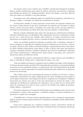 No entanto, muitas vezes se observa que o trabalho é iniciado pela obtenção de resultados
básicos, seguido imediatamente pelo ensino de técnicas operatórias convencionais e finalizado
pela utilização das técnicas em “problemas-modelo”, muitas vezes ligados a uma única idéia das
várias que podem ser associadas a uma dada operação.

      No primeiro ciclo, serão explorados alguns dos significados das operações, colocando-se em
destaque a adição e a subtração, em função das características da situação.

      Ao longo desse trabalho, os alunos constroem os fatos básicos das operações (cálculos com
dois termos, ambos menores do que dez), constituindo um repertório que dá suporte ao cálculo
mental e escrito. Da mesma forma, a calculadora será usada como recurso, não para substituir a
construção de procedimentos de cálculo pelo aluno, mas para ajudá-lo a compreendê-los.

     Diversas situações enfrentadas pelos alunos não encontram nos conhecimentos aritméticos
elementos suficientes para a sua abordagem. Para compreender, descrever e representar o mundo
em que vive, o aluno precisa, por exemplo, saber localizar-se no espaço, movimentar-se nele,
dimensionar sua ocupação, perceber a forma e o tamanho de objetos e a relação disso com seu uso.

      Assim, nas atividades geométricas realizadas no primeiro ciclo, é importante estimular os
alunos a progredir na capacidade de estabelecer pontos de referência em seu entorno, a situar-se
no espaço, deslocar-se nele, dando e recebendo instruções, compreendendo termos como esquer-
da, direita, distância, deslocamento, acima, abaixo, ao lado, na frente, atrás, perto, para descrever
a posição, construindo itinerários. Também é importante que observem semelhanças e diferenças
entre formas tridimensionais e bidimensionais, figuras planas e não planas, que construam e
representem objetos de diferentes formas.

      A exploração dos conceitos e procedimentos relativos a espaço e forma é que possibilita ao
aluno a construção de relações para a compreensão do espaço a sua volta.

      Tanto no trabalho com números e operações como no trabalho com espaço e forma, grandezas
de diversas naturezas estarão envolvidas. Pela comparação dessas grandezas, em situações-problema
e com base em suas experiências pessoais, as crianças deste ciclo usam procedimentos de medida
e constroem um conceito aproximativo de medida, identificando quais atributos de um objeto são
passíveis de mensuração.

      Não é objetivo deste ciclo a formalização de sistemas de medida, mas sim levar a criança a
comprender o procedimento de medir, explorando para isso tanto estratégias pessoais quanto ao
uso de alguns instrumentos, como balança, fita métrica e recipientes de uso freqüente. Também é
interessante que durante este ciclo se inicie uma aproximação do conceito de tempo e uma
exploração do significado de indicadores de temperatura, com os quais ela tem contato pelos
meios de comunicação. Isso pode ser feito a partir de um trabalho com relógios de ponteiros,
relógios digitais e termômetros.

      Os assuntos referentes ao Tratamento da Informação serão trabalhados neste ciclo de modo
a estimularem os alunos a fazer perguntas, a estabelecer relações, a construir justificativas e a
desenvolver o espírito de investigação.

      A finalidade não é a de que os alunos aprendam apenas a ler e a interpretar representações
gráficas, mas que se tornem capazes de descrever e interpretar sua realidade, usando conhecimentos
matemáticos.

      Neste ciclo é importante que o professor estimule os alunos a desenvolver atitudes de
organização, investigação, perseverança. Além disso, é fundamental que eles adquiram uma postura

                                                   49
 