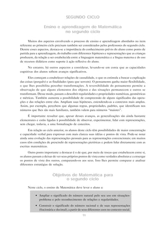 SEGUNDO CICLO

                   Ensino e aprendizagem de Matemática
                              no segundo ciclo

      Muitos dos aspectos envolvendo o processo de ensino e aprendizagem abordados no item
referente ao primeiro ciclo precisam também ser considerados pelos professores do segundo ciclo.
Dentre esses aspectos, destaca-se a importância do conhecimento prévio do aluno como ponto de
partida para a aprendizagem, do trabalho com diferentes hipóteses e representações que as crianças
produzem, da relação a ser estabelecida entre a linguagem matemática e a língua materna e do uso
de recursos didáticos como suporte à ação reflexiva do aluno.

      No entanto, há outros aspectos a considerar, levando-se em conta que as capacidades
cognitivas dos alunos sofrem avanços significativos.

      Eles começam a estabelecer relações de causalidade, o que os estimula a buscar a explicação
das coisas (porquês) e as finalidades (para que servem). O pensamento ganha maior flexibilidade,
o que lhes possibilita perceber transformações. A reversibilidade do pensamento permite a
observação de que alguns elementos dos objetos e das situações permanecem e outros se
transformam. Desse modo, passam a descobrir regularidades e propriedades numéricas, geométricas
e métricas. Também aumenta a possibilidade de compreensão de alguns significados das opera-
ções e das relações entre elas. Ampliam suas hipóteses, estendendo-as a contextos mais amplos.
Assim, por exemplo, percebem que algumas regras, propriedades, padrões, que identificam nos
números que lhes são mais familiares, também valem para números “maiores”.
     É importante ressaltar que, apesar desses avanços, as generalizações são ainda bastante
elementares e estão ligadas à possibilidade de observar, experimentar, lidar com representações,
sem chegar, todavia, a uma formalização de conceitos.

       Em relação ao ciclo anterior, os alunos deste ciclo têm possibilidades de maior concentração
e capacidade verbal para expressar com mais clareza suas idéias e pontos de vista. Pode-se notar
ainda uma evolução das representações pessoais para as representações convencionais; em muitos
casos têm condições de prescindir de representações pictóricas e podem lidar diretamente com as
escritas matemáticas.

      Outro ponto importante a destacar é o de que, por meio de trocas que estabelecem entre si,
os alunos passam a deixar de ver seus próprios pontos de vista como verdades absolutas e a enxergar
os pontos de vista dos outros, comparando-os aos seus. Isso lhes permite comparar e analisar
diferentes estratégias de solução.


                          Objetivos de Matemática para
                                 o segundo ciclo

      Neste ciclo, o ensino de Matemática deve levar o aluno a:

            • Ampliar o significado do número natural pelo seu uso em situações-
              problema e pelo reconhecimento de relações e regularidades.

            • Construir o significado do número racional e de suas representações
              (fracionária e decimal), a partir de seus diferentes usos no contexto social.
                                                   55
 