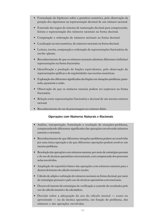 • Formulação de hipóteses sobre a grandeza numérica, pela observação da
  posição dos algarismos na representação decimal de um número racional.

• Extensão das regras do sistema de numeração decimal para compreensão,
  leitura e representação dos números racionais na forma decimal.

• Comparação e ordenação de números racionais na forma decimal.

• Localização na reta numérica, de números racionais na forma decimal.

• Leitura, escrita, comparação e ordenação de representações fracionárias de
  uso fre- qüente.

• Reconhecimento de que os números racionais admitem diferentes (infinitas)
  representações na forma fracionária.

• Identificação e produção de frações equivalentes, pela observação de
  representações gráficas e de regularidades nas escritas numéricas.

• Exploração dos diferentes significados das frações em situações-problema: parte-
  todo, quociente e razão.

• Observação de que os números naturais podem ser expressos na forma
  fracionária.
• Relação entre representações fracionária e decimal de um mesmo número
  racional.

• Reconhecimento do uso da porcentagem no contexto diário.

            Operações com Números Naturais e Racionais

• Análise, interpretação, formulação e resolução de situações-problema,
  compreendendo diferentes significados das operações envolvendo números
  naturais e racionais.

• Reconhecimento de que diferentes situações-problema podem ser resolvidas
  por uma única operação e de que diferentes operações podem resolver um
  mesmo problema.

• Resolução das operações com números naturais, por meio de estratégias pessoais
  e do uso de técnicas operatórias convencionais, com compreensão dos processos
  nelas envolvidos.

• Ampliação do repertório básico das operações com números naturais para o
  desenvolvimento do cálculo mental e escrito.

• Cálculo de adição e subtração de números racionais na forma decimal, por meio
  de estratégias pessoais e pelo uso de técnicas operatórias convencionais.

• Desenvolvimento de estratégias de verificação e controle de resultados pelo
  uso do cálculo mental e da calculadora.

• Decisão sobre a adequação do uso do cálculo mental — exato ou
  aproximado — ou da técnica operatória, em função do problema, dos
  números e das operações envolvidas.

                                         59
 