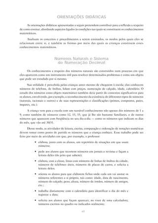ORIENTAÇÕES DIDÁTICAS
     As orientações didáticas apresentadas a seguir pretendem contribuir para a reflexão a respeito
de como ensinar, abordando aspectos ligados às condições nas quais se constituem os conhecimentos
matemáticos.

      Analisam os conceitos e procedimentos a serem ensinados, os modos pelos quais eles se
relacionam entre si, e também as formas por meio das quais as crianças constroem esses
conhecimentos matemáticos.



                           Números Naturais e Sistema
                            de Numeração Decimal

      Os conhecimentos a respeito dos números naturais são construídos num processo em que
eles aparecem como um instrumento útil para resolver determinados problemas e como um objeto
que pode ser estudado por si mesmo.

      Sua utilidade é percebida pelas crianças antes mesmo de chegarem à escola; elas conhecem
números de telefone, de ônibus, lidam com preços, numeração de calçado, idade, calendário. O
estudo dos números como objeto matemático também deve partir de contextos significativos para
os alunos, envolvendo, por exemplo, o reconhecimento da existência de diferentes tipos de números
(naturais, racionais e outros) e de suas representações e classificações (primos, compostos, pares,
ímpares, etc.).

     A criança vem para a escola com um razoável conhecimento não apenas dos números de 1 a
9, como também de números como 12, 13, 15, que já lhe são bastante familiares, e de outros
números que aparecem com freqüência no seu dia-a-dia — como os números que indicam os dias
do mês, que vão até 30/31.

      Desse modo, as atividades de leitura, escrita, comparação e ordenação de notações numéricas
devem tomar como ponto de partida os números que a criança conhece. Esse trabalho pode ser
feito por meio de atividades em que, por exemplo, o professor:
            • elabora, junto com os alunos, um repertório de situações em que usam
              números;
            • pede aos alunos que recortem números em jornais e revistas e façam a
              leitura deles (do jeito que sabem);
            • elabora, com a classe, listas com números de linhas de ônibus da cidade,
              números de telefones úteis, números de placas de carros, e solicita a
              leitura deles;
            • orienta os alunos para que elaborem fichas onde cada um vai anotar os
              números referentes a si próprio, tais como: idade, data de nascimento,
              número do calçado, peso, altura, número de irmãos, número de amigos,
              etc.;
            • trabalha diariamente com o calendário para identificar o dia do mês e
              registrar a data;
            • solicita aos alunos que façam aparecer, no visor de uma calculadora,
              números escritos no quadro ou indicados oralmente;

                                                 65
 