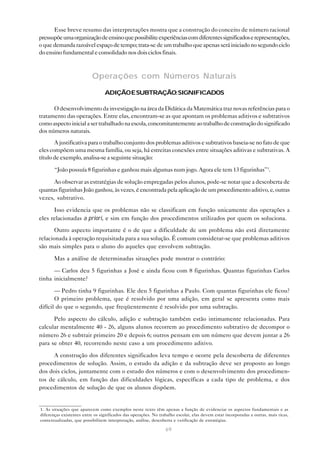 Esse breve resumo das interpretações mostra que a construção do conceito de número racional
pressupõe uma organização de ensino que possibilite experiências com diferentes significados e representações,
o que demanda razoável espaço de tempo; trata-se de um trabalho que apenas será iniciado no segundo ciclo
do ensino fundamental e consolidado nos dois ciclos finais.



                           Operações com Números Naturais
                                  ADIÇÃO E SUBTRAÇÃO: SIGNIFICADOS

      O desenvolvimento da investigação na área da Didática da Matemática traz novas referências para o
tratamento das operações. Entre elas, encontram-se as que apontam os problemas aditivos e subtrativos
como aspecto inicial a ser trabalhado na escola, concomitantemente ao trabalho de construção do significado
dos números naturais.
       A justificativa para o trabalho conjunto dos problemas aditivos e subtrativos baseia-se no fato de que
eles compõem uma mesma família, ou seja, há estreitas conexões entre situações aditivas e subtrativas. A
título de exemplo, analisa-se a seguinte situação:

       “João possuía 8 figurinhas e ganhou mais algumas num jogo. Agora ele tem 13 figurinhas”1.

      Ao observar as estratégias de solução empregadas pelos alunos, pode-se notar que a descoberta de
quantas figurinhas João ganhou, às vezes, é encontrada pela aplicação de um procedimento aditivo, e, outras
vezes, subtrativo.

      Isso evidencia que os problemas não se classificam em função unicamente das operações a
eles relacionadas a priori, e sim em função dos procedimentos utilizados por quem os soluciona.
       Outro aspecto importante é o de que a dificuldade de um problema não está diretamente
relacionada à operação requisitada para a sua solução. É comum considerar-se que problemas aditivos
são mais simples para o aluno do aqueles que envolvem subtração.

       Mas a análise de determinadas situações pode mostrar o contrário:

      — Carlos deu 5 figurinhas a José e ainda ficou com 8 figurinhas. Quantas figurinhas Carlos
tinha inicialmente?

       — Pedro tinha 9 figurinhas. Ele deu 5 figurinhas a Paulo. Com quantas figurinhas ele ficou?
       O primeiro problema, que é resolvido por uma adição, em geral se apresenta como mais
difícil do que o segundo, que freqüentemente é resolvido por uma subtração.

      Pelo aspecto do cálculo, adição e subtração também estão intimamente relacionadas. Para
calcular mentalmente 40 - 26, alguns alunos recorrem ao procedimento subtrativo de decompor o
número 26 e subtrair primeiro 20 e depois 6; outros pensam em um número que devem juntar a 26
para se obter 40, recorrendo neste caso a um procedimento aditivo.

      A construção dos diferentes significados leva tempo e ocorre pela descoberta de diferentes
procedimentos de solução. Assim, o estudo da adição e da subtração deve ser proposto ao longo
dos dois ciclos, juntamente com o estudo dos números e com o desenvolvimento dos procedimen-
tos de cálculo, em função das dificuldades lógicas, específicas a cada tipo de problema, e dos
procedimentos de solução de que os alunos dispõem.


1. As situações que aparecem como exemplos neste texto têm apenas a função de evidenciar os aspectos fundamentais e as
diferenças existentes entre os significados das operações. No trabalho escolar, elas devem estar incorporadas a outras, mais ricas,
contextualizadas, que possibilitem interpretação, análise, descoberta e verificação de estratégias.

                                                                  69
 