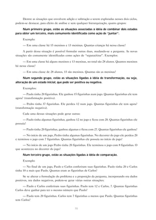 Dentre as situações que envolvem adição e subtração a serem exploradas nesses dois ciclos,
podem-se destacar, para efeito de análise e sem qualquer hierarquização, quatro grupos:

     Num primeiro grupo, estão as situações associadas à idéia de combinar dois estados
para obter um terceiro, mais comumente identificada como ação de “juntar”.

     Exemplo:

     — Em uma classe há 15 meninos e 13 meninas. Quantas crianças há nessa classe?

      A partir dessa situação é possível formular outras duas, mudando-se a pergunta. As novas
situações são comumente identificadas como ações de “separar/tirar”. Exemplos:

     — Em uma classe há alguns meninos e 13 meninas, no total são 28 alunos. Quantos meninos
há nessa classe?

     — Em uma classe de 28 alunos, 15 são meninos. Quantas são as meninas?

      Num segundo grupo, estão as situações ligadas à idéia de transformação, ou seja,
alteração de um estado inicial, que pode ser positiva ou negativa.

     Exemplos:

      — Paulo tinha 20 figurinhas. Ele ganhou 15 figurinhas num jogo. Quantas figurinhas ele tem
agora? (transformação positiva).

      — Pedro tinha 37 figurinhas. Ele perdeu 12 num jogo. Quantas figurinhas ele tem agora?
(transformação negativa).

     Cada uma dessas situações pode gerar outras:

     — Paulo tinha algumas figurinhas, ganhou 12 no jogo e ficou com 20. Quantas figurinhas ele
possuía?

     — Paulo tinha 20 figurinhas, ganhou algumas e ficou com 27. Quantas figurinhas ele ganhou?

      — No início de um jogo, Pedro tinha algumas figurinhas. No decorrer do jogo ele perdeu 20
e terminou o jogo com 7 figurinhas. Quantas figurinhas ele possuía no início do jogo?

     — No início de um jogo Pedro tinha 20 figurinhas. Ele terminou o jogo com 8 figurinhas. O
que aconteceu no decorrer do jogo?

     Num terceiro grupo, estão as situações ligadas à idéia de comparação.

     Exemplo:

      — No final de um jogo, Paulo e Carlos conferiram suas figurinhas. Paulo tinha 20 e Carlos
tinha 10 a mais que Paulo. Quantas eram as figurinhas de Carlos?

      Se se alterar a formulação do problema e a proposição da pergunta, incorporando ora dados
positivos, ora dados negativos, podem-se gerar várias outras situações:

      — Paulo e Carlos conferiram suas figurinhas. Paulo tem 12 e Carlos, 7. Quantas figurinhas
Carlos deve ganhar para ter o mesmo número que Paulo?

     — Paulo tem 20 figurinhas. Carlos tem 7 figurinhas a menos que Paulo. Quantas figurinhas
tem Carlos?


                                              70
 