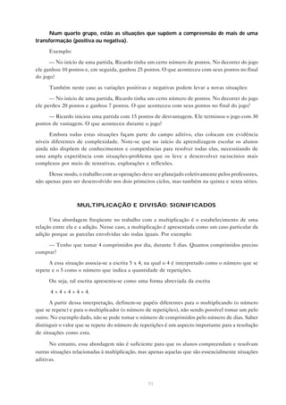 Num quarto grupo, estão as situações que supõem a compreensão de mais de uma
transformação (positiva ou negativa).

     Exemplo:

      — No início de uma partida, Ricardo tinha um certo número de pontos. No decorrer do jogo
ele ganhou 10 pontos e, em seguida, ganhou 25 pontos. O que aconteceu com seus pontos no final
do jogo?

     Também neste caso as variações positivas e negativas podem levar a novas situações:

      — No início de uma partida, Ricardo tinha um certo número de pontos. No decorrer do jogo
ele perdeu 20 pontos e ganhou 7 pontos. O que aconteceu com seus pontos no final do jogo?

     — Ricardo iniciou uma partida com 15 pontos de desvantagem. Ele terminou o jogo com 30
pontos de vantagem. O que aconteceu durante o jogo?

      Embora todas estas situações façam parte do campo aditivo, elas colocam em evidência
níveis diferentes de complexidade. Note-se que no início da aprendizagem escolar os alunos
ainda não dispõem de conhecimentos e competências para resolver todas elas, necessitando de
uma ampla experiência com situações-problema que os leve a desenvolver raciocínios mais
complexos por meio de tentativas, explorações e reflexões.

      Desse modo, o trabalho com as operações deve ser planejado coletivamente pelos professores,
não apenas para ser desenvolvido nos dois primeiros ciclos, mas também na quinta e sexta séries.



                  MULTIPLICAÇÃO E DIVISÃO: SIGNIFICADOS

      Uma abordagem freqüente no trabalho com a multiplicação é o estabelecimento de uma
relação entre ela e a adição. Nesse caso, a multiplicação é apresentada como um caso particular da
adição porque as parcelas envolvidas são todas iguais. Por exemplo:

    — Tenho que tomar 4 comprimidos por dia, durante 5 dias. Quantos comprimidos preciso
comprar?

      A essa situação associa-se a escrita 5 x 4, na qual o 4 é interpretado como o número que se
repete e o 5 como o número que indica a quantidade de repetições.

     Ou seja, tal escrita apresenta-se como uma forma abreviada da escrita

      4 + 4 + 4 + 4 + 4.

      A partir dessa interpretação, definem-se papéis diferentes para o multiplicando (o número
que se repete) e para o multiplicador (o número de repetições), não sendo possível tomar um pelo
outro. No exemplo dado, não se pode tomar o número de comprimidos pelo número de dias. Saber
distinguir o valor que se repete do número de repetições é um aspecto importante para a resolução
de situações como esta.

      No entanto, essa abordagem não é suficiente para que os alunos compreendam e resolvam
outras situações relacionadas à multiplicação, mas apenas aquelas que são essencialmente situações
aditivas.



                                                 71
 