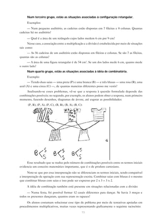 Num terceiro grupo, estão as situações associadas à configuração retangular.
      Exemplos:
      — Num pequeno auditório, as cadeiras estão dispostas em 7 fileiras e 8 colunas. Quantas
cadeiras há no auditório?

      — Qual é a área de um retângulo cujos lados medem 6 cm por 9 cm?
      Nesse caso, a associação entre a multiplicação e a divisão é estabelecida por meio de situações
tais como:
     — As 56 cadeiras de um auditório estão dispostas em fileiras e colunas. Se são 7 as fileiras,
quantas são as colunas?
      — A área de uma figura retangular é de 54 cm2. Se um dos lados mede 6 cm, quanto mede
o outro lado?
      Num quarto grupo, estão as situações associadas à idéia de combinatória.
      Exemplo:
      — Tendo duas saias — uma preta (P) e uma branca (B) — e três blusas — uma rosa (R), uma
azul (A) e uma cinza (C) —, de quantas maneiras diferentes posso me vestir?
     Analisando-se esses problemas, vê-se que a resposta à questão formulada depende das
combinações possíveis; no segundo, por exemplo, os alunos podem obter a resposta, num primeiro
momento, fazendo desenhos, diagramas de árvore, até esgotar as possibilidades:
      (P, R), (P, A), (P, C), (B, R), (B, A), (B, C):




     Esse resultado que se traduz pelo número de combinações possíveis entre os termos iniciais
evidencia um conceito matemático importante, que é o de produto cartesiano.

      Note-se que por essa interpretação não se diferenciam os termos iniciais, sendo compatível
a interpretação da operação com sua representação escrita. Combinar saias com blusas é o mesmo
que combinar blusas com saias e isso pode ser expresso por 2 x 3 = 3 x 2.

      A idéia de combinação também está presente em situações relacionadas com a divisão:

      — Numa festa, foi possível formar 12 casais diferentes para dançar. Se havia 3 moças e
todos os presentes dançaram, quantos eram os rapazes?

     Os alunos costumam solucionar esse tipo de poblema por meio de tentativas apoiadas em
procedimentos multiplicativos, muitas vezes representando graficamente o seguinte raciocínio:

                                                    73
 