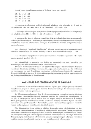 — usar regras ou padrões na construção de listas, como, por exemplo:

      07 + 5 = 12 = 5 + 07
      17 + 5 = 22 = 5 + 17
      27 + 5 = 32 = 5 + 27
      37 + 5 = 42 = 5 + 37;

      — encontrar resultados de multiplicações pela adição ou pela subtração: 6 x 8 pode ser
calculado como 5 x 8 + 8 = 40 + 8 = 48, e 9 x 7 como 10 x 7 - 7 = 70 - 7 = 63;

     — decompor um número para multiplicá-lo, usando a propriedade distributiva da multiplicação
em relação à adição: 12 x 5 = (10 x 5) + ( 2 x 5) ou (6 x 5) + (6 x 5).

      A construção dos fatos da subtração e da divisão deve ser realizada, buscando-se compreender
suas relações com a adição e a multiplicação, utilizando-se como recurso a exploração de estratégias
semelhantes usadas no cálculo dessas operações. Nesse trabalho também é importante que os
alunos observem:

     — a validade da “invariância da diferença”: adicionar ou subtrair um mesmo valor aos dois
termos de uma subtração não altera a diferença — 16 - 9 dá o mesmo resultado que 17 - 10;

    — a validade de “simplificar” os termos de uma divisão para obter o quociente (16 : 4 dá o
mesmo resultado que 8 : 2 e 4 : 1);

      — a não-validade, na subtração e na divisão, de propriedades presentes na adição e na
multiplicação, tais como a comutatividade e a associatividade.
      O foco do trabalho de construção de um repertório básico para o desenvolvimento do cálculo
consiste em identificar as estratégias pessoais utilizadas pelos alunos e fazer com que eles evidenciem
sua compreensão por meio de análises e comparações, explicitando-as oralmente. Já a organização
desse repertório dá-se por meio da exploração das escritas numéricas e apóia-se na contagem, no
uso de materiais didáticos e da reta numérica.



                AMPLIAÇÃO DOS PROCEDIMENTOS DE CÁLCULO

     A construção de um repertório básico constitui suporte para a ampliação dos diferentes
procedimentos e tipos de cálculos que o aluno vai desenvolver ao longo dos ciclos iniciais: cálculo
mental ou escrito, exato ou aproximado.
       Os diferentes procedimentos e tipos de cálculo relacionam-se e complementam-se. O cálculo
escrito, para ser compreendido, apóia-se no cálculo mental e nas estimativas e aproximações. Por
sua vez, as estratégias de cálculo mental, pela sua própria natureza, são limitadas. É bastante
difícil, principalmente tratando-se de cálculos envolvendo números com vários dígitos, armazenar
na memória uma grande quantidade de resultados. Assim, a necessidade de registro de resultados
parciais acaba originando procedimentos de cálculo escrito.
      Nos dois primeiros ciclos, o objetivo principal do trabalho com o cálculo consiste em fazer
com que os alunos construam e selecionem procedimentos adequados à situação-problema
apresentada, aos números e às operações nela envolvidos. Por exemplo: numa situação de compra
em um supermercado, para saber se é possível continuar comprando ou não, em função do dinheiro
de que se dispõe, basta fazer um cálculo mental aproximado; enquanto para saber qual é o saldo ou
o débito em uma conta bancária recorre-se a um procedimento de cálculo exato.
                                                    75
 