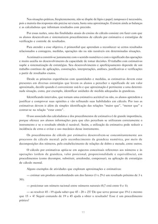 Nas situações práticas, freqüentemente, não se dispõe de lápis e papel, tampouco é necessário,
pois a maioria das respostas não precisa ser exata, basta uma aproximação. Existem ainda as balanças
e as calculadoras que informam resultados com precisão.

       Por essas razões, uma das finalidades atuais do ensino do cálculo consiste em fazer com que
os alunos desenvolvam e sistematizem procedimentos de cálculo por estimativa e estratégias de
verificação e controle de resultados.

       Para atender a esse objetivo, é primordial que aprendam a reconhecer se certos resultados
relacionados a contagens, medidas, operações são ou não razoáveis em determinadas situações.

      A estimativa constrói-se juntamente com o sentido numérico e com o significado das operações
e muito auxilia no desenvolvimento da capacidade de tomar decisões. O trabalho com estimativas
supõe a sistematização de estratégias. Seu desenvolvimento e aperfeiçoamento depende de um
trabalho contínuo de aplicações, construções, interpretações, análises, justificativas e verificações
a partir de resultados exatos.

      Desde as primeiras experiências com quantidades e medidas, as estimativas devem estar
presentes em diversas estratégias que levem os alunos a perceber o significado de um valor
aproximado, decidir quando é conveniente usá-lo e que aproximação é pertinente a uma determi-
nada situação, como, por exemplo, identificar unidades de medida adequadas às grandezas.

       Identificando intervalos, que tornam uma estimativa aceitável ou não, os alunos aprendem a
justificar e comprovar suas opiniões e vão refinando suas habilidades em cálculo. Por isso as
estimativas devem ir além da simples identificação das relações “maior que”, “menor que” e
centrar-se na relação “estar entre”.

      O uso associado das calculadoras e dos procedimentos de estimativa é de grande importância,
porque oferece aos alunos informações para que eles percebam se utilizaram corretamente o
instrumento e se o resultado obtido é razoável. Assim, a utilização da estimativa pode reduzir a
incidência de erros e evitar o uso mecânico desse instrumento.

     Os procedimentos de cálculo por estimativa desenvolvem-se concomitantemente aos
processos de cálculo mental: pelo reconhecimento da grandeza numérica, por meio de
decomposições dos números, pelo estabelecimento de relações de dobro e metade, entre outros.

      O cálculo por estimativas apóia-se em aspectos conceituais referentes aos números e às
operações (ordem de grandeza, valor posicional, proporcionalidade e equivalência), em
procedimentos (como decompor, substituir, arredondar, compensar), na aplicação de estratégias
de cálculo mental.

       Alguns exemplos de atividades que exploram aproximações e estimativas:

       — estimar um produto arredondando um dos fatores (3 x 29 é um resultado próximo de 3 x
30);

       — posicionar um número racional entre números naturais (0,7 está entre 0 e 1);

      — ao resolver 45 - 19 ajuda saber que 45 - 20 = 25? De que serve pensar que 19 é o mesmo
que 15 + 4? Seguir contando de 19 a 45 ajuda a obter o resultado? Esse é um procedimento
prático?



                                                   77
 