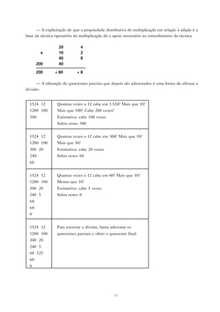 — A explicitação de que a propriedade distributiva da multiplicação em relação à adição é a
base da técnica operatória da multiplicação dá o apoio necessário ao entendimento da técnica.

                  20          4
        x         10          2
                  40          8
       200        40

       200      + 80        +8

      — A obtenção de quocientes parciais que depois são adicionados é uma forma de efetuar a
divisão:


  1524 12        Quantas vezes o 12 cabe em 1.524? Mais que 10?
  1200 100       Mais que 100? Cabe 200 vezes?
  300            Estimativa: cabe 100 vezes
                 Sobra resto: 300


  1524 12        Quantas vezes o 12 cabe em 300? Mais que 10?
  1200 100       Mais que 30?
  300 20         Estimativa: cabe 20 vezes
  240            Sobra resto: 60
  60


  1524 12        Quantas vezes o 12 cabe em 60? Mais que 10?
  1200 100       Menos que 10?
  300 20         Estimativa: cabe 5 vezes
  240 5          Sobra resto: 0
  60
  60
  0


  1524 12        Para encerrar a divisão, basta adicionar os
  1200 100       quocientes parciais e obter o quociente final.
  300 20
  240 5
  60 125
  60
  0




                                                 79
 