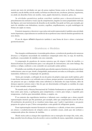 ocorrer por meio de atividades em que ele possa explorar formas como as de flores, elementos
marinhos, casa de abelha, teia de aranha, ou formas em obras de arte, esculturas, pinturas, arquitetura,
ou ainda em desenhos feitos em tecidos, vasos, papéis decorativos, mosaicos, pisos, etc.

       As atividades geométricas podem contribuir também para o desenvolvimento de
procedimentos de estimativa visual, seja de comprimentos, ângulos ou outras propriedades métricas
das figuras, sem usar instrumentos de desenho ou de medida. Isso pode ser feito, por exemplo, por
meio de trabalhos com dobraduras, recortes, espelhos, empilhamentos, ou pela modelagem de
formas em argila ou massa.

      Construir maquetes e descrever o que nelas está sendo representado é também uma atividade
muito importante, especialmente no sentido de dar ao professor uma visão do domínio geométrico de
seus alunos.

    O uso de alguns softwares disponíveis também é uma forma de levar o aluno a raciocinar
geometricamente.



                                  Grandezas e Medidas
       Nas situações cotidianamente vivenciadas pelos alunos, a existência de grandezas de naturezas
diversas e a freqüente necessidade de estabelecer comparação entre elas, ou seja, de medi-las,
justificam a necessidade do trabalho com este conteúdo.
      A comparação de grandezas de mesma natureza que dá origem à idéia de medida e o
desenvolvimento de procedimentos para o uso adequado de instrumentos, tais como balança, fita
métrica e relógio, conferem a este conteúdo um acentuado caráter prático.
     O trabalho com medidas dá oportunidade para abordar aspectos históricos da construção desse
conhecimento, uma vez que, desde a Antiguidade, praticamente em todas as civilizações, a atividade
matemática dedicou-se à comparação de grandezas.
      Assim, por exemplo, a utilização do uso de partes do próprio corpo para medir (palmos, pés)
é uma forma interessante a ser utilizada com os alunos, porque permite a reconstrução histórica de
um processo em que a medição tinha como referência as dimensões do corpo humano, além de
destacar aspectos curiosos como o fato de que em determinadas civilizações as medidas do corpo
do rei eram tomadas como padrão.
      No mundo atual, o Sistema Internacional de Unidades fundamenta-se a partir de unidades de
base como: para massa, o quilograma; para comprimento, o metro; para tempo, o segundo; para
temperatura, o kelvin; para intensidade elétrica, o ampère, etc.
      É no contexto das experiências intuitivas e informais com a medição que o aluno constrói
representações mentais que lhe permitem, por exemplo, saber que comprimentos como 10, 20 ou
30 centímetros são possíveis de se visualizar numa régua, que 1 quilo é equivalente a um pacote
pequeno de açúcar ou que 2 litros correspondem a uma garrafa de refrigerante grande.
      Essas representações mentais favorecem as estimativas e o cálculo, evitam erros e permitem
aos alunos o estabelecimento de relações entre as unidades usuais, ainda que não tenham a
compreensão plena dos sistemas de medidas.

      Desde muito cedo as crianças têm experiências com as marcações do tempo (dia, noite, mês,
hoje, amanhã, hora do almoço, hora da escola) e com as medidas de massa, capacidade, temperatura,


                                                    83
 