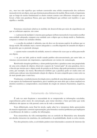 etc., mas isso não significa que tenham construído uma sólida compreensão dos atributos
mensuráveis de um objeto, nem que dominem procedimentos de medida. Desse modo, é importante
que ao longo do ensino fundamental os alunos tomem contato com diferentes situações que os
levem a lidar com grandezas físicas, para que identifiquem que atributo será medido e o que
significa a medida.



     Estruturas conceituais relativas às medidas são desenvolvidas por meio de experiências em
que se enfatizam aspectos, tais como:

     — o processo de medição é o mesmo para qualquer atributo mensurável; é necessário escolher
uma unidade adequada, comparar essa unidade com o objeto que se deseja medir e, finalmente,
computar o número de unidades obtidas;

      — a escolha da unidade é arbitrária, mas ela deve ser da mesma espécie do atributo que se
deseja medir. Há unidades mais e menos adequadas e a escolha depende do tamanho do objeto e
da precisão que se pretende alcançar;
     — quanto maior o tamanho da unidade, menor é o número de vezes que se utiliza para medir
um objeto;
      — se, por um lado, pode-se medir usando padrões não-convencionais, por outro lado, os
sistemas convencionais são importantes, especialmente em termos de comunicação.
       Resolvendo situações-problema, o aluno poderá perceber a grandeza como uma propriedade
de uma certa coleção de objetos; observará o aspecto da “conservação” de uma grandeza, isto é,
o fato de que mesmo que o objeto mude de posição ou de forma, algo pode permanecer constante,
como, por exemplo, sua massa. Reconhecerá também que a grandeza pode ser usada como um
critério para ordenar uma determinada coleção de objetos: do mais comprido para o mais curto ou
do mais pesado para o mais leve.
     Finalmente, o estabelecimento da relação entre a medida de uma dada grandeza e um número
é um aspecto de fundamental importância, pois é também por meio dele que o aluno ampliará seu
domínio numérico e compreenderá a necessidade de criação de números fracionários, negativos,
etc.



                            Tratamento da Informação
      É cada vez mais freqüente a necessidade de se compreender as informações veiculadas,
especialmente pelos meios de comunicação, para tomar decisões e fazer previsões que terão
influência não apenas na vida pessoal, como na de toda a comunidade.

      Estar alfabetizado, neste final de século, supõe saber ler e interpretar dados apresentados
de maneira organizada e construir representações, para formular e resolver problemas que impliquem
o recolhimento de dados e a análise de informações.

     Essa característica da vida contemporânea traz ao currículo de Matemática uma demanda
em abordar elementos da estatística, da combinatória e da probabilidade, desde os ciclos iniciais.

     Nos dois primeiros ciclos, as atividades podem estar relacionadas a assuntos de interesse das




                                                84
 