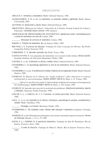 BIBLIOGRAFIA
ABELLÓ, F. Aritmética y calculadoras. Madri: Editorial Sinteses, 1992.
ALEKSANDROV, A. D. et alii. La matemática: su contenido, métodos y significado. Madri: Alianza
  Universidad, 1985.
ALFONSO, B. Numeración y cálculo. Madri: Editorial Sintesis, 1989.
ARGENTINA. Ministerio de Cultura y Educación de la Nación. Consejo Federal de Cultura y
  Educación. Contenidos básicos comunes. 1994 (mimeo).
ASSOCIAÇÃO DE PROFESSORES DE MATEMÁTICA. Agenda para acção: recomendações para
  o ensino de matemática nos anos 80. Lisboa: 1985.
________. Renovação do currículo de matemática. Lisboa: 1988.
BAKER, S. Filosofia da matemática. Rio de Janeiro: Zahar, 1969.
BRUNER, J. S. O processo da educação. Tradução de Lólio Lourenço de Oliveira. São Paulo:
  Companhia Editora Nacional, 1974.
CARRAHER, T. N. Aprender pensando. São Paulo: Vozes, 1984.
CASTELNUOVO, E. Los programas de matemática en la escuela media italiana. Revista Epsilon.
  Sociedad Andaluza de Educación Matemática Thales, 1984.
CASTRO, E. et alii. Estimación en cálculo y medida. Madri: Editorial Sintesis, 1989.
CHAMORRO, C. El aprendizage significativo en área de las matemáticas. Madri: Editorial Sinteses,
  1992.
CHAMORRO, C. et alii. El problema de la medida. Didáctica de las magnitudes lineales. Madri: Editorial
  Sintesis, 1988.
CHARLOT, B. Histoire de lá réforme des “maths modernes”; idées directrices et contexte
  institutionnel et socio-économique. Bulletin APMEP, IREM du Mans, n. 35. França, 1986.
________. Qu’est-ce que faire des maths? L’épistemologie implicite des pratiques d’enseignement
  des mathématiques. Bulletin APMEP, IREM du Mans, n. 359. França, 1987.
CHARNAY, R. Aprender (por meio de) la resolución de problemas. Didáctica de matemáticas. Aportes
  y reflexiones. Argentina: Paidós Educador, 1994.
CISCAR, S. L. e GARCIA, M. V. S. Fracciones: la relación parte-todo. Madri: Editorial Sintesis,
  1988.
COLL, C. et al. Los contenidos en la reforma. Enseñanza y aprendizage de conceptos, procedimientos y
  atitudes. Madri: Santillana, 1992.
________. Psicología y currículum. Barcelona: Paidós, 1992.
D’AMBROSIO, U. Da realidade à ação: reflexões sobre educação e matemática. Campinas: Unicamp,
  1986.
DAMKER, H. et alii. Planejamento participativo nas escolas: retomando aspectos essenciais. Revista
  da Educação. Brasília, v. 19, n. 75, 1990.
DAVIS, P. J. e HERSH, R. A experiência matemática. Tradução de João B. Pitombeira. Rio de
  Janeiro: Francisco Alves, 1986.
________. O sonho de Descartes. Tradução de Mário C. Moura. Rio de Janeiro: Francisco Alves,
  1988.
                                                   87
 