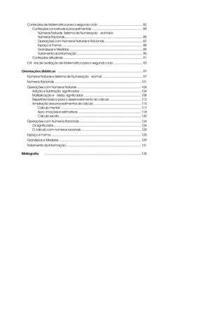 Conteúdos de Matemática para o segundo ciclo ................................................. 82
       Conteúdos conceituais e procedimentais ........................................................ 85
           Números Naturais, Sistema de Numeração Decimal e
           Números Racionais ...................................................................................... 85
           Operações com Números Naturais e Racionais .......................................... 87
           Espaço e Forma ......................................................................................... 88
           Grandezas e Medidas ................................................................................. 89
           Tratamento da Informação ......................................................................... 90
       Conteúdos atitudinais ........................................................................................ 91
     Critérios de avaliação de Matemática para o segundo ciclo ................................ 93

Orientações didáticas i .............................................................................................. 97
     Números Naturais e Sistema de Numeração Decimal ............................................. 97
     Números Racionais ............................................................................................... 101
     Operações com Números Naturais ....................................................................... 104
       Adição e Subtração: significados ................................................................... 104
       Multiplicação e Divisão: significados ............................................................... 108
       Repertório básico para o desenvolvimento do cálculo .................................. 112
       Ampliação dos procedimentos de cálculo .................................................... 115
           Cálculo mental ......................................................................................... 117
           Aproximações e estimativas ..................................................................... 118
           Cálculo escrito .......................................................................................... 120
     Operações com Números Racionais .................................................................... 124
       Os significados ................................................................................................ 124
       O cálculo com números racionais .................................................................. 124
     Espaço e Forma ................................................................................................... 125
     Grandezas e Medidas ........................................................................................... 129
     Tratamento da Informação ................................................................................... 131

Bibliografia         ........................................................................................................... 135
 