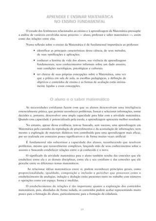 29
APRENDER E ENSINAR MATEMÁTICA
NO ENSINO FUNDAMENTAL
O estudo dos fenômenos relacionados ao ensino e à aprendizagem da Matemática pressupõe
a análise de variáveis envolvidas nesse processo — aluno, professor e saber matemático —, assim
como das relações entre elas.
Numa reflexão sobre o ensino da Matemática é de fundamental importância ao professor:
• identificar as principais características dessa ciência, de seus métodos,
de suas ramificações e aplicações;
• conhecer a história de vida dos alunos, sua vivência de aprendizagens
fundamentais, seus conhecimentos informais sobre um dado assunto,
suas condições sociológicas, psicológicas e culturais;
• ter clareza de suas próprias concepções sobre a Matemática, uma vez
que a prática em sala de aula, as escolhas pedagógicas, a definição de
objetivos e conteúdos de ensino e as formas de avaliação estão intima-
mente ligadas a essas concepções.
O aluno e o saber matemático
As necessidades cotidianas fazem com que os alunos desenvolvam uma inteligência
essencialmente prática, que permite reconhecer problemas, buscar e selecionar informações, tomar
decisões e, portanto, desenvolver uma ampla capacidade para lidar com a atividade matemática.
Quando essa capacidade é potencializada pela escola, a aprendizagem apresenta melhor resultado.
No entanto, apesar dessa evidência, tem-se buscado, sem sucesso, uma aprendizagem em
Matemática pelo caminho da reprodução de procedimentos e da acumulação de informações; nem
mesmo a exploração de materiais didáticos tem contribuído para uma aprendizagem mais eficaz,
por ser realizada em contextos pouco significativos e de forma muitas vezes artificial.
É fundamental não subestimar a capacidade dos alunos, reconhecendo que resolvem
problemas, mesmo que razoavelmente complexos, lançando mão de seus conhecimentos sobre o
assunto e buscando estabelecer relações entre o já conhecido e o novo.
O significado da atividade matemática para o aluno também resulta das conexões que ele
estabelece entre ela e as demais disciplinas, entre ela e seu cotidiano e das conexões que ele
percebe entre os diferentes temas matemáticos.
Ao relacionar idéias matemáticas entre si, podem reconhecer princípios gerais, como
proporcionalidade, igualdade, composição e inclusão e perceber que processos como o
estabelecimento de analogias, indução e dedução estão presentes tanto no trabalho com números
e operações como em espaço, forma e medidas.
O estabelecimento de relações é tão importante quanto a exploração dos conteúdos
matemáticos, pois, abordados de forma isolada, os conteúdos podem acabar representando muito
pouco para a formação do aluno, particularmente para a formação da cidadania.
 