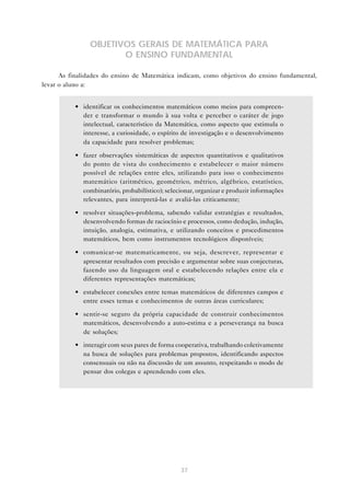 37
OBJETIVOS GERAIS DE MATEMÁTICA PARA
O ENSINO FUNDAMENTAL
As finalidades do ensino de Matemática indicam, como objetivos do ensino fundamental,
levar o aluno a:
• identificar os conhecimentos matemáticos como meios para compreen-
der e transformar o mundo à sua volta e perceber o caráter de jogo
intelectual, característico da Matemática, como aspecto que estimula o
interesse, a curiosidade, o espírito de investigação e o desenvolvimento
da capacidade para resolver problemas;
• fazer observações sistemáticas de aspectos quantitativos e qualitativos
do ponto de vista do conhecimento e estabelecer o maior número
possível de relações entre eles, utilizando para isso o conhecimento
matemático (aritmético, geométrico, métrico, algébrico, estatístico,
combinatório, probabilístico); selecionar, organizar e produzir informações
relevantes, para interpretá-las e avaliá-las criticamente;
• resolver situações-problema, sabendo validar estratégias e resultados,
desenvolvendo formas de raciocínio e processos, como dedução, indução,
intuição, analogia, estimativa, e utilizando conceitos e procedimentos
matemáticos, bem como instrumentos tecnológicos disponíveis;
• comunicar-se matematicamente, ou seja, descrever, representar e
apresentar resultados com precisão e argumentar sobre suas conjecturas,
fazendo uso da linguagem oral e estabelecendo relações entre ela e
diferentes representações matemáticas;
• estabelecer conexões entre temas matemáticos de diferentes campos e
entre esses temas e conhecimentos de outras áreas curriculares;
• sentir-se seguro da própria capacidade de construir conhecimentos
matemáticos, desenvolvendo a auto-estima e a perseverança na busca
de soluções;
• interagir com seus pares de forma cooperativa, trabalhando coletivamente
na busca de soluções para problemas propostos, identificando aspectos
consensuais ou não na discussão de um assunto, respeitando o modo de
pensar dos colegas e aprendendo com eles.
 