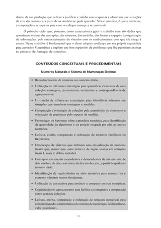 50
diante de sua produção que os leve a justificar e validar suas respostas e observem que situações
de erro são comuns, e a partir delas também se pode aprender. Nesse contexto, é que o interesse,
a cooperação e o respeito para com os colegas começa a se constituir.
O primeiro ciclo tem, portanto, como característica geral o trabalho com atividades que
aproximem o aluno das operações, dos números, das medidas, das formas e espaço e da organização
de informações, pelo estabelecimento de vínculos com os conhecimentos com que ele chega à
escola. Nesse trabalho, é fundamental que o aluno adquira confiança em sua própria capacidade
para aprender Matemática e explore um bom repertório de problemas que lhe permitam avançar
no processo de formação de conceitos.
CONTEÚDOS CONCEITUAIS E PROCEDIMENTAIS
Números Naturais e Sistema de Numeração Decimal
• Reconhecimento de números no contexto diário.
• Utilização de diferentes estratégias para quantificar elementos de uma
coleção: contagem, pareamento, estimativa e correspondência de
agrupamentos.
• Utilização de diferentes estratégias para identificar números em
situações que envolvem contagens e medidas.
• Comparação e ordenação de coleções pela quantidade de elementos e
ordenação de grandezas pelo aspecto da medida.
• Formulação de hipóteses sobre a grandeza numérica, pela identificação
da quantidade de algarismos e da posição ocupada por eles na escrita
numérica.
• Leitura, escrita, comparação e ordenação de números familiares ou
freqüentes.
• Observação de critérios que definem uma classificação de números
(maior que, menor que, estar entre) e de regras usadas em seriações
(mais 1, mais 2, dobro, metade).
• Contagem em escalas ascendentes e descendentes de um em um, de
dois em dois, de cinco em cinco, de dez em dez, etc., a partir de qualquer
número dado.
• Identificação de regularidades na série numérica para nomear, ler e
escrever números menos freqüentes.
• Utilização de calculadora para produzir e comparar escritas numéricas.
• Organização em agrupamentos para facilitar a contagem e a comparação
entre grandes coleções.
• Leitura, escrita, comparação e ordenação de notações numéricas pela
compreensão das características do sistema de numeração decimal (base,
valor posicional).
 