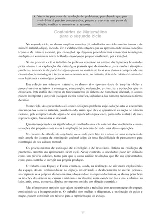 57
• Vivenciar processos de resolução de problemas, percebendo que para
resolvê-los é preciso compreender, propor e executar um plano de
solução, verificar e comunicar a resposta.
Conteúdos de Matemática
para o segundo ciclo
No segundo ciclo, os alunos ampliam conceitos já trabalhados no ciclo anterior (como o de
número natural, adição, medida, etc.), estabelecem relações que os aproximam de novos conceitos
(como o de número racional, por exemplo), aperfeiçoam procedimentos conhecidos (contagem,
medições) e constroem novos (cálculos envolvendo proporcionalidade, por exemplo).
Se no primeiro ciclo o trabalho do professor centra-se na análise das hipóteses levantadas
pelos alunos e na exploração das estratégias pessoais que desenvolvem para resolver situações-
problema, neste ciclo ele pode dar alguns passos no sentido de levar seus alunos a compreenderem
enunciados, terminologias e técnicas convencionais sem, no entanto, deixar de valorizar e estimular
suas hipóteses e estratégias pessoais.
Em relação aos números naturais, os alunos têm oportunidade de ampliar idéias e
procedimentos relativos a contagem, comparação, ordenação, estimativa e operações que os
envolvem. Pela análise das regras de funcionamento do sistema de numeração decimal, os alunos
podem interpretar e construir qualquer escrita numérica, inclusive a dos números racionais na forma
decimal.
Neste ciclo, são apresentadas aos alunos situações-problema cujas soluções não se encontram
no campo dos números naturais, possibilitando, assim, que eles se aproximem da noção de número
racional, pela compreensão de alguns de seus significados (quociente, parte-todo, razão) e de suas
representações, fracionária e decimal.
Quanto às operações, os significados já trabalhados no ciclo anterior são consolidados e novas
situações são propostas com vistas à ampliação do conceito de cada uma dessas operações.
Os recursos de cálculo são ampliados neste ciclo pelo fato de o aluno ter uma compreensão
mais ampla do sistema de numeração decimal, além de uma flexibilidade de pensamento para
construção do seu cálculo mental.
Os procedimentos de validação de estratégias e de resultados obtidos na resolução de
problemas também são aprimorados neste ciclo. Nesse contexto, a calculadora pode ser utilizada
como um recurso didático, tanto para que o aluno analise resultados que lhe são apresentados,
como para controlar e corrigir sua própria produção.
O trabalho com Espaço e Forma centra-se, ainda, na realização de atividades exploratórias
do espaço. Assim, deslocando-se no espaço, observando o deslocamento de outras pessoas,
antecipando seus próprios deslocamentos, observando e manipulando formas, os alunos percebem
as relações dos objetos no espaço e utilizam o vocabulário correspondente (em cima, embaixo, ao
lado, atrás, entre, esquerda, direita, no mesmo sentido, em direção contrária).
Mas é importante também que sejam incentivados a trabalhar com representações do espaço,
produzindo-as e interpretando-as. O trabalho com malhas e diagramas, a exploração de guias e
mapas podem constituir um recurso para a representação do espaço.
 
