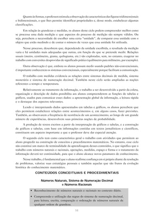 58
Quantoàsformas,oprofessorestimulaaobservaçãodecaracterísticasdasfigurastridimensionais
e bidimensionais, o que lhes permite identificar propriedades e, desse modo, estabelecer algumas
classificações.
Em relação às grandezas e medidas, os alunos deste ciclo podem compreender melhor como
se processa uma dada medição e que aspectos do processo de medição são sempre válidos. Ou
seja, percebem a necessidade de escolher uma certa “unidade”, de comparar essa unidade com o
objeto que estão medindo e de contar o número de vezes que essa unidade foi utilizada.
Nesse processo, descobrem que, dependendo da unidade escolhida, o resultado da medição
varia e há unidades mais adequadas que outras, em função do que se pretende medir. Relações
usuais (metro, centímetro, grama, quilograma, etc.) são exploradas, sem, no entanto, exagerar no
trabalho com conversões desprovidas de significado prático (quilômetro para milímetro, por exemplo).
Outra observação é que, embora os alunos possam medir usando padrões não-convencionais,
é importante conhecerem os sistemas convencionais, especialmente porque facilitam a comunicação.
O trabalho com medidas evidencia as relações entre sistemas decimais de medida, sistema
monetário e sistema de numeração decimal. Também neste ciclo serão ampliadas as noções
referentes a tempo e temperatura.
Relativamente ao tratamento da informação, o trabalho a ser desenvolvido a partir da coleta,
organização e descrição de dados possibilita aos alunos compreenderem as funções de tabelas e
gráficos, usados para comunicar esses dados: a apresentação global da informação, a leitura rápida
e o destaque dos aspectos relevantes.
Lendo e interpretando dados apresentados em tabelas e gráficos, os alunos percebem que
eles permitem estabelecer relações entre acontecimentos e, em alguns casos, fazer previsões.
Também, ao observarem a freqüência de ocorrência de um acontecimento, ao longo de um grande
número de experiências, desenvolvem suas primeiras noções de probabilidade.
A produção de textos escritos a partir da interpretação de gráficos e tabelas, e a construção
de gráficos e tabelas, com base em informações contidas em textos jornalísticos e científicos,
constituem um aspecto importante a que o professor deve dar especial atenção.
O segundo ciclo tem como característica geral o trabalho com atividades que permitem ao
aluno progredir na construção de conceitos e procedimentos matemáticos. No entanto, esse ciclo
não constitui um marco de terminalidade da aprendizagem desses conteúdos, o que significa que o
trabalho com números naturais e racionais, operações, medidas, espaço e forma e o tratamento da
informação deverá ter continuidade, para que o aluno alcance novos patamares de conhecimento.
Nesse trabalho, é fundamental que o aluno reafirme confiança em si próprio diante da resolução
de problemas, valorize suas estratégias pessoais e também aquelas que são frutos da evolução
histórica do conhecimento matemático.
CONTEÚDOS CONCEITUAIS E PROCEDIMENTAIS
Números Naturais, Sistema de Numeração Decimal
e Números Racionais
• Reconhecimento de números naturais e racionais no contexto diário.
• Compreensão e utilização das regras do sistema de numeração decimal,
para leitura, escrita, comparação e ordenação de números naturais de
qualquer ordem de grandeza.
 
