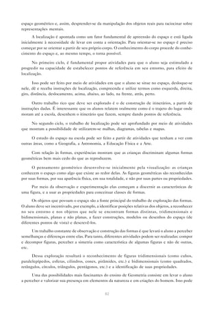 82
espaço geométrico e, assim, desprender-se da manipulação dos objetos reais para raciocinar sobre
representações mentais.
A localização é apontada como um fator fundamental de apreensão do espaço e está ligada
inicialmente à necessidade de levar em conta a orientação. Para orientar-se no espaço é preciso
começar por se orientar a partir de seu próprio corpo. O conhecimento do corpo procede do conhe-
cimento do espaço e, ao mesmo tempo, o torna possível.
No primeiro ciclo, é fundamental propor atividades para que o aluno seja estimulado a
progredir na capacidade de estabelecer pontos de referência em seu entorno, para efeito de
localização.
Isso pode ser feito por meio de atividades em que o aluno se situe no espaço, desloque-se
nele, dê e receba instruções de localização, compreenda e utilize termos como esquerda, direita,
giro, distância, deslocamento, acima, abaixo, ao lado, na frente, atrás, perto.
Outro trabalho rico que deve ser explorado é o de construção de itinerários, a partir de
instruções dadas. É interessante que os alunos relatem oralmente como é o trajeto do lugar onde
moram até a escola, desenhem o itinerário que fazem, sempre dando pontos de referência.
No segundo ciclo, o trabalho de localização pode ser aprofundado por meio de atividades
que mostram a possibilidade de utilizarem-se malhas, diagramas, tabelas e mapas.
O estudo do espaço na escola pode ser feito a partir de atividades que tenham a ver com
outras áreas, como a Geografia, a Astronomia, a Educação Física e a Arte.
Com relação às formas, experiências mostram que as crianças discriminam algumas formas
geométricas bem mais cedo do que as reproduzem.
O pensamento geométrico desenvolve-se inicialmente pela visualização: as crianças
conhecem o espaço como algo que existe ao redor delas. As figuras geométricas são reconhecidas
por suas formas, por sua aparência física, em sua totalidade, e não por suas partes ou propriedades.
Por meio da observação e experimentação elas começam a discernir as características de
uma figura, e a usar as propriedades para conceituar classes de formas.
Os objetos que povoam o espaço são a fonte principal do trabalho de exploração das formas.
O aluno deve ser incentivado, por exemplo, a identificar posições relativas dos objetos, a reconhecer
no seu entorno e nos objetos que nele se encontram formas distintas, tridimensionais e
bidimensionais, planas e não planas, a fazer construções, modelos ou desenhos do espaço (de
diferentes pontos de vista) e descrevê-los.
Um trabalho constante de observação e construção das formas é que levará o aluno a perceber
semelhanças e diferenças entre elas. Para tanto, diferentes atividades podem ser realizadas: compor
e decompor figuras, perceber a simetria como característica de algumas figuras e não de outras,
etc.
Dessa exploração resultará o reconhecimento de figuras tridimensionais (como cubos,
paralelepípedos, esferas, cilindros, cones, pirâmides, etc.) e bidimensionais (como quadrados,
retângulos, círculos, triângulos, pentágonos, etc.) e a identificação de suas propriedades.
Uma das possibilidades mais fascinantes do ensino de Geometria consiste em levar o aluno
a perceber e valorizar sua presença em elementos da natureza e em criações do homem. Isso pode
 