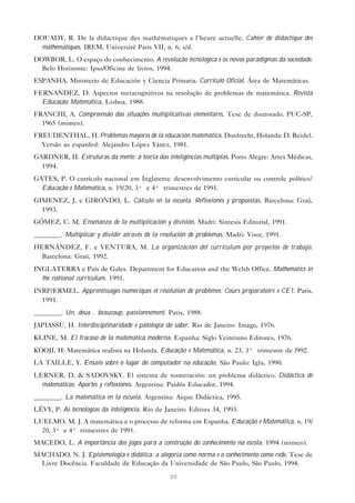 88
DOUADY, R. De la didactique des mathématiques a l’heure actuelle. Cahier de didactique des
mathématiques. IREM, Université Paris VII, n. 6, s/d.
DOWBOR, L. O espaço do conhecimento. A revolução tecnológica e os novos paradigmas da sociedade.
Belo Horizonte: Ipso/Oficina de livros, 1994.
ESPANHA. Ministerio de Educación y Ciencia Primaria. Currículo Oficial. Área de Matemáticas.
FERNANDEZ, D. Aspectos metacognitivos na resolução de problemas de matemática. Revista
Educação Matemática, Lisboa, 1988.
FRANCHI, A. Compreensão das situações multiplicativas elementares. Tese de doutorado. PUC-SP,
1965 (mimeo).
FREUDENTHAL, H. Problemas mayores de la educación matemática. Dordrecht, Holanda: D. Reidel.
Versão ao espanhol: Alejandro López Yánez, 1981.
GARDNER, H. Estruturas da mente: a teoria das inteligências múltiplas. Porto Alegre: Artes Médicas,
1994.
GATES, P. O currículo nacional em Inglaterra: desenvolvimento curricular ou controle político?
Educação e Matemática, n. 19/20, 3º e 4º trimestres de 1991.
GIMENEZ, J. e GIRONDO, L. Cálculo en la escuela. Reflexiones y propuestas. Barcelona: Graó,
1993.
GÓMEZ, C. M. Enseñanza de la multiplicación y división. Madri: Sintesis Editorial, 1991.
________. Multiplicar y dividir através de la resolución de problemas. Madri: Visor, 1991.
HERNÁNDEZ, F. e VENTURA, M. La organización del currículum por proyectos de trabajo.
Barcelona: Graó, 1992.
INGLATERRA e País de Gales. Department for Education and the Welsh Office. Mathematics in
the national curriculum. 1991.
INRP/ERMEL. Apprentissages numériques et résolution de problèmes. Cours préparatoire e CE1. Paris,
1991.
________. Un, deux... beaucoup, passionnément. Paris, 1988.
JAPIASSU, H. Interdisciplinaridade e patologia do saber. Rio de Janeiro: Imago, 1976.
KLINE, M. El fracaso de la matemática moderna. Espanha: Siglo Veintiuno Editores, 1976.
KOOJI, H. Matemática realista na Holanda. Educação e Matemática, n. 23, 3º trimestre de l992.
LA TAILLE, Y. Ensaio sobre o lugar do computador na educação. São Paulo: Iglu, 1990.
LERNER, D. & SADOVSKY. El sistema de numeración: un problema didáctico. Didáctica de
matemáticas. Aportes y reflexiones. Argentina: Paidós Educador, 1994.
________. La matemática en la escuela. Argentina: Aique Didáctica, 1995.
LÉVY, P. As tecnologias da inteligência. Rio de Janeiro: Editora 34, 1993.
LUELMO, M. J. A matemática e o processo de reforma em Espanha. Educação e Matemática, n. 19/
20, 3º e 4º trimestres de 1991.
MACEDO, L. A importância dos jogos para a construção do conhecimento na escola. 1994 (mimeo).
MACHADO, N. J. Epistemologia e didática: a alegoria como norma e o conhecimento como rede. Tese de
Livre Docência. Faculdade de Educação da Universidade de São Paulo, São Paulo, 1994.
 